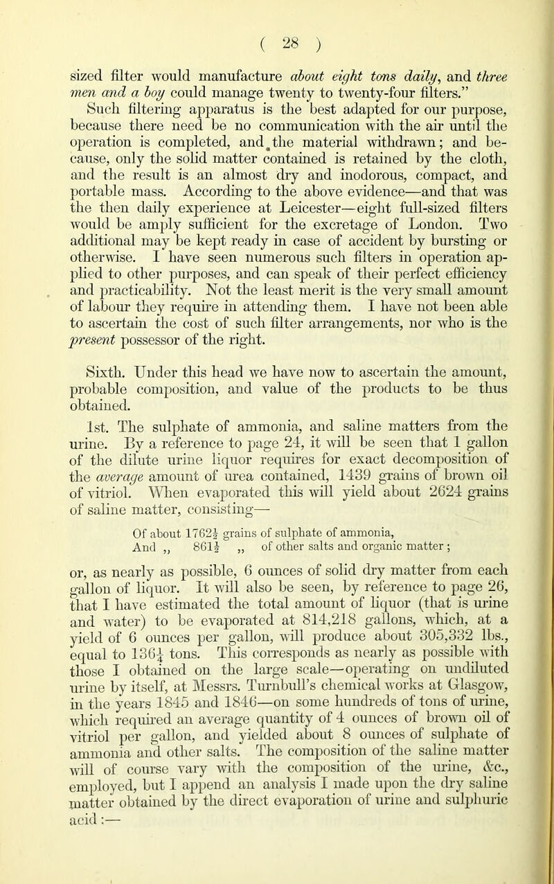 sized filter would manufacture about eight tons daily, and three men and a boy could manage twenty to twenty-four filters.” Such filtering apparatus is the best adapted for our purpose, because there need be no communication with the air until the operation is completed, and ^ the material withdrawn; and be- cause, only the solid matter contained is retained by the cloth, and the result is an almost dry and inodorous, compact, and portable mass. According to the above evidence—and that was the then daily experience at Leicester—eight full-sized filters would be amply sufficient for the excretage of London. Two additional may be kept ready in case of accident by bursting or otherwise. I have seen numerous such filters in operation ap- plied to other purposes, and can speak of their perfect efficiency and practicability. Not the least merit is the very small amount of labour they require in attending them. I have not been able to ascertain the cost of such filter arrangements, nor who is the 'present possessor of the right. Sixth. Under this head we have now to ascertain the amount, probable composition, and value of the products to be thus obtained. 1st. The sulphate of ammonia, and saline matters from the urine. By a reference to page 24, it will be seen that 1 gallon of the dilute urine liquor requires for exact decomposition of the average amount of urea contained, 1439 grains of brown oil of vitriol. When evaporated this will yield about 2624 grains of saline matter, consisting— Of about 1762| grains of sulphate of ammonia, And „ 861J „ of other salts and organic matter ; or, as nearly as possible, 6 ounces of solid thy matter from each gallon of liquor. It will also be seen, by reference to page 26, that I have estimated the total amount of liquor (that is urine and water) to be evaporated at 814,218 gallons, which, at a yield of 6 ounces per gallon, will produce about 305,332 lbs., equal to 136^ tons. This corresponds as nearly as possible with those I obtained on the large scale—operating on undiluted urine by itself, at Messrs. Turnbull’s chemical works at Glasgow, in the years 1845 and 1846—on some hundreds of tons of urine, which required an average quantity of 4 ounces of brown oil of vitriol per gallon, and yielded about 8 ounces of sulphate of ammonia and other salts. The composition of the saline matter will of course vary with the composition of the urine, &c., employed, but I append an analysis I made upon the dry saline matter obtained by the direct evaporation of urine and sulphuric acid:—