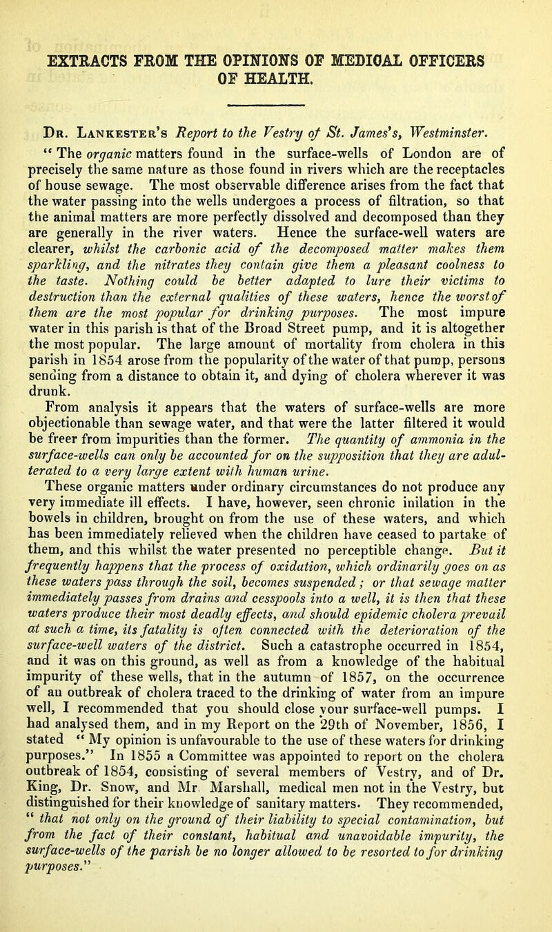 EXTEACTS FEOM THE OPINIONS OF MEDICAL OFFICEES OF HEALTH. Dr. Lankester’s Report to the Vestry of St. James's, Westminster. “ The organic matters found in the surface-wells of London are of precisely the same nature as those found in rivers which are the receptacles of house sewage. The most observable difference arises from the fact that the water passing into the wells undergoes a process of filtration, so that the animal matters are more perfectly dissolved and decomposed than they are generally in the river waters. Hence the surface-well waters are clearer, whilst the carbonic acid of the decomposed matter makes them sparkling, and the nitrates they contain give them a pleasant coolness to the taste. Nothing could be better adapted to lure their victims to destruction than the external qualities of these waters, hence the worst of them are the most popular for drinking purposes. The most impure water in this parish is that of the Broad Street pump, and it is altogether the most popular. The large amount of mortality from cholera in this parish in 1854 arose from the popularity of the water of that pump, persons sending from a distance to obtain it, and dying of cholera wherever it was drunk. From analysis it appears that the waters of surface-wells are more objectionable than sewage water, and that were the latter filtered it would be freer from impurities than the former. The quantity of ammonia in the surface-wells can only be accounted for on the supposition that they are adul- terated to a very large extent with human urine. These organic matters snder ordinary circumstances do not produce any very immediate ill effects. I have, however, seen chronic inilation in the bowels in children, brought on from the use of these waters, and which has been immediately relieved when the children have ceased to partake of them, and this whilst the water presented no perceptible change. But it frequently happens that the process of oxidation, which ordinarily goes on as these waters pass through the soil, becomes suspended ; or that sewage matter immediately passes from drains and cesspools into a well, it is then that these waters produce their most deadly effects, and should epidemic cholera prevail at such a time, its fatality is often connected with the deterioration of the surface-well waters of the district. Such a catastrophe occurred in 1854, and it was on this ground, as well as from a knowledge of the habitual impurity of these wells, that in the autumn of 1857, on the occurrence of an outbreak of cholera traced to the drinking of water from an impure well, I recommended that you should close your surface-well pumps. I had analysed them, and in my Report on the *29th of November, 1856, I stated “ My opinion is unfavourable to the use of these waters for drinking purposes.” In 1855 a Committee was appointed to report on the cholera outbreak of 1854, consisting of several members of Vestry, and of Dr. King, Dr. Snow, and Mr Marshall, medical men not in the Vestry, but distinguished for their knowledge of sanitary matters. They recommended, “ that not only on the ground of their liability to special contamination, but from the fact of their constant, habitual and unavoidable impurity, the surface-wells of the parish be no longer allowed to be resorted to for drinking purposes.