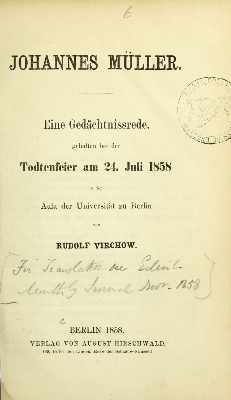 6 JOHANNES MÜLLER. Eine Gedächtnisrede, gehalten bei der Todtenfeier am 24. Juli 1858 in der Aula der Universität zu Berlin von RUDOLF VIRCHOW. d BERLIN 1858. VERLAG VON AUGUST HIRSCHWALD. (69, Unter den Linden, Ecke der Sehadow-Strasse.)