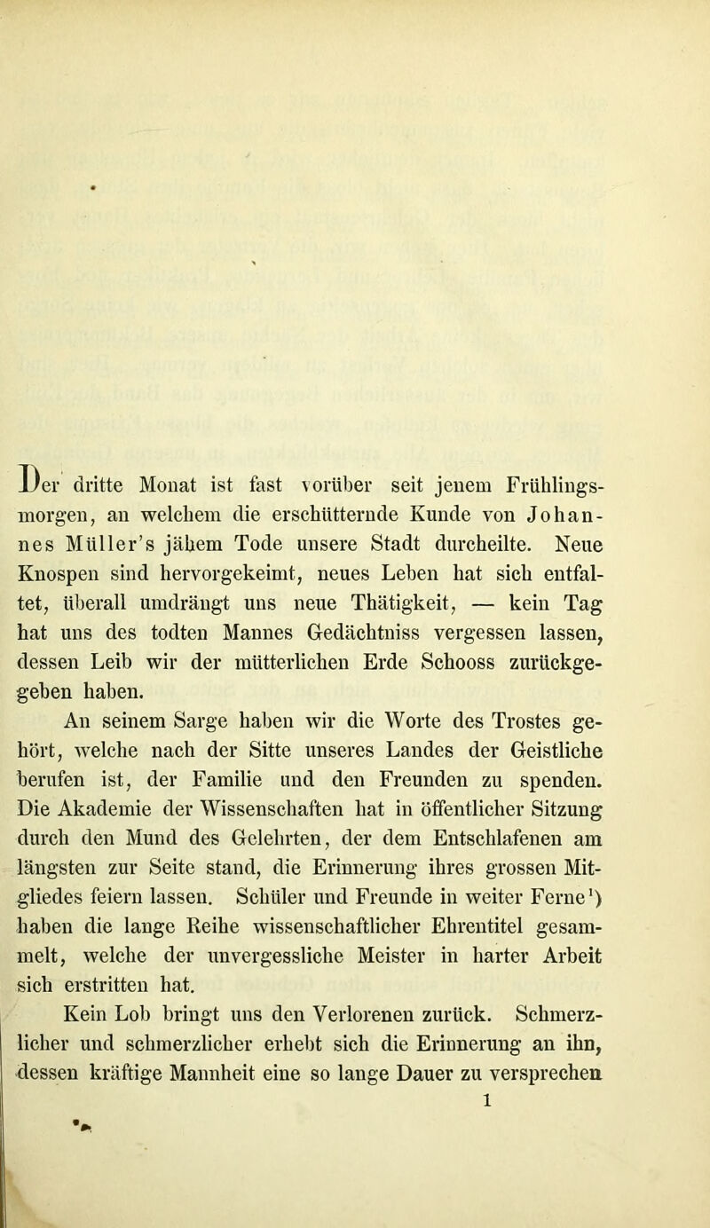 l)er dritte Monat ist fast vorüber seit jenem Frühlings- morgen, an welchem die erschütternde Kunde von Johan- nes Miiller’s jähem Tode unsere Stadt durcheilte. Neue Knospen sind hervor gekeimt, neues Lehen hat sich entfal- tet, überall umdrängt uns neue Thätigkeit, — kein Tag hat uns des todten Mannes Gedächtnis« vergessen lassen, dessen Leib wir der mütterlichen Erde Schooss zurückge- geben haben. An seinem Sarge haben wir die Worte des Trostes ge- hört, welche nach der Sitte unseres Landes der Geistliche berufen ist, der Familie und den Freunden zu spenden. Die Akademie der Wissenschaften hat in öffentlicher Sitzung durch den Mund des Gelehrten, der dem Entschlafenen am längsten zur Seite stand, die Erinnerung ihres grossen Mit- gliedes feiern lassen. Schüler und Freunde in weiter Ferne1) haben die lange Reihe wissenschaftlicher Ehrentitel gesam- melt, welche der unvergessliche Meister in harter Arbeit sich erstritten hat. Kein Lob bringt uns den Verlorenen zurück. Schmerz- licher und schmerzlicher erhebt sich die Erinnerung an ihn, dessen kräftige Mannheit eine so lange Dauer zu versprechen