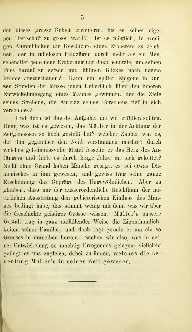 der dieses grosse Gebiet erweiterte, bis es seiner eige- nen Herrschaft zu gross ward? Ist es möglich, in weni- gen Augenblicken die Geschichte eines Eroberers zu zeich- nen, der in ruhelosen Feldzügen durch mehr als ein Men- schenalter jede neue Eroberung nur dazu benutzte, um seinen Fuss darauf zu setzen und kühnen Blickes nach neuem Ruhme auszuschauen? Kann ein später Epigone in kur- zen Stunden der Müsse jenen Ueberblick über den inneren Entwickelungsgang eines Mannes gewinnen, der die Ziele seines Strebens, die Anreize seines Forschens tief in sich verschloss? Und doch ist das die Aufgabe, die wir erfüllen sollten. Denn was ist es gewesen, das Müller in der Achtung der Zeitgenossen so hoch gestellt hat? welcher Zauber war es, der ihm gegenüber den Neid verstummen machte? durch welches geheimnissvolle Mittel fesselte er das Herz des An- fängers und hielt es durch lange Jahre an sich gekettet? Nicht ohne Grund haben Manche gesagt, es sei etwas Dä- monisches in ihm gewesen, und gewiss trug seine ganze Erscheinung das Gepräge des Ungewöhnlichen. Aber zu glauben, dass nur der ausserordentliche Reichthum der na- türlichen Ausstattung den gebieterischen Einfluss des Man- nes bedingt habe, das stimmt wenig mit dem, was wir über die Geschichte geistiger Grösse wissen. Müll er’s äussere Gestalt trug in ganz auffallender Weise die Eigenthümlick- keiten seiner Familie, und doch ragt gerade er um ein so Grosses in derselben hervor. Suchen wir also, was in sei- ner Entwickelung so mächtig Erregendes gelegen; vielleicht gelingt es uns zugleich, dabei zu finden, welches die Be- deutung Miiller’s in seiner Zeit gewesen.