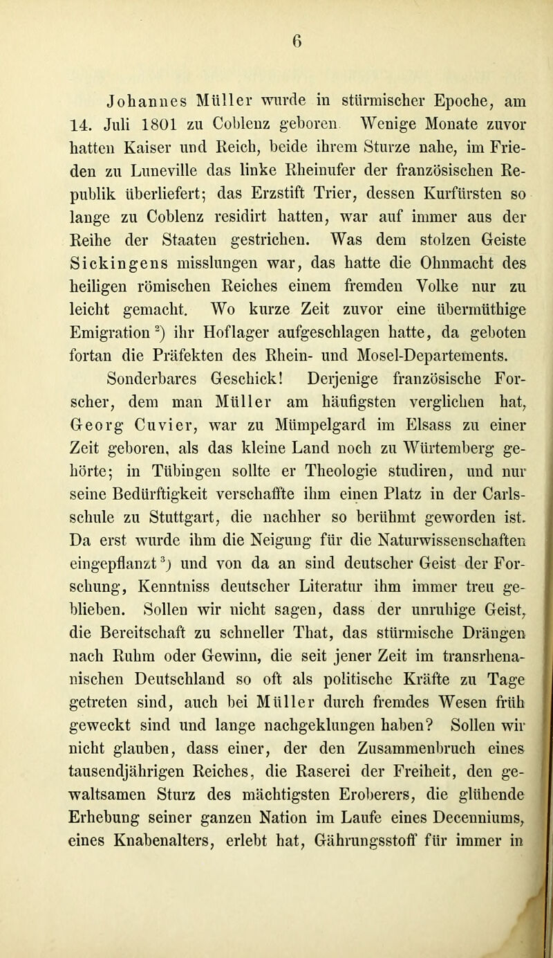 Johannes Müller wurde in stürmischer Epoche, am 14. Juli 1801 zu Coblenz geboren Wenige Monate zuvor hatten Kaiser und Reich, beide ihrem Sturze nahe, im Frie- den zu Luneville das linke Rheinufer der französischen Re- publik überliefert; das Erzstift Trier, dessen Kurfürsten so lange zu Coblenz residirt hatten, war auf immer aus der Reihe der Staaten gestrichen. Was dem stolzen Geiste Sickin gen s misslungen war, das hatte die Ohnmacht des heiligen römischen Reiches einem fremden Volke nur zu leicht gemacht. Wo kurze Zeit zuvor eine übennüthige Emigration 2) ihr Hoflager aufgeschlagen hatte, da geboten fortan die Präfekten des Rhein- und Mosel-Departements. Sonderbares Geschick! Derjenige französische For- scher, dem man Müller am häufigsten verglichen hat, Georg Cu vier, war zu Mümpelgard im Eisass zu einer Zeit geboren, als das kleine Land noch zu Würtemberg ge- hörte; in Tübingen sollte er Theologie studiren, und nur seine Bedürftigkeit verschaffte ihm einen Platz in der Carls- schule zu Stuttgart, die nachher so berühmt geworden ist. Da erst wurde ihm die Neigung für die Naturwissenschaften eingepflanzt3) und von da an sind deutscher Geist der For- schung, Kenntniss deutscher Literatur ihm immer treu ge- blieben. Sollen wir nicht sagen, dass der unruhige Geist, die Bereitschaft zu schneller That, das stürmische Drängen nach Ruhm oder Gewinn, die seit jener Zeit im transrhena- nischen Deutschland so oft als politische Kräfte zu Tage getreten sind, auch bei Müller durch fremdes Wesen früh geweckt sind und lange nachgeklungen haben? Sollen wir nicht glauben, dass einer, der den Zusammenbruch eines tausendjährigen Reiches, die Raserei der Freiheit, den ge- waltsamen Sturz des mächtigsten Eroberers, die glühende Erhebung seiner ganzen Nation im Laufe eines Decenniums, eines Knabenalters, erlebt hat, Gährungsstoff für immer in