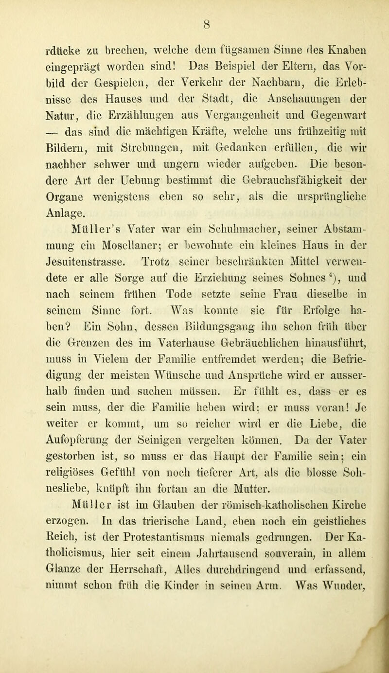 rdticke zu brechen, welche dem fügsamen Sinne des Knaben eingeprägt worden sind! Das Beispiel der Eltern, das Vor- bild der Gespielen, der Verkehr der Nachbarn, die Erleb- nisse des Hauses und der Stadt, die Anschauungen der Natur, die Erzählungen aus Vergangenheit und Gegenwart — das sind die mächtigen Kräfte, welche uns frühzeitig mit Bildern, mit Strebungen, mit Gedanken erfüllen, die wir nachher schwer und ungern wieder aufgeben. Die beson- dere Art der Uebung bestimmt die Gebrauchsfähigkeit der Organe wenigstens eben so sehr, als die ursprüngliche Anlage. Müller’s Vater war ein Schuhmacher, seiner Abstam- mung ein Mosellaner; er bewohnte ein kleines Haus in der Jesuitenstrasse. Trotz seiner beschränkten Mittel verwen- dete er alle Sorge auf die Erziehung seines Sohnes4), und nach seinem frühen Tode setzte seine Frau dieselbe in seinem Sinne fort. Was konnte sie für Erfolge ha- ben? Ein Sohn, dessen Bildungsgang ihn schon früh über die Grenzen des im Vaterhause Gebräuchlichen hinausführt, muss in Vielem der Familie entfremdet werden; die Befrie- digung der meisten Wünsche und Ansprüche wird er ausser- halb finden und suchen müssen. Er fühlt es, dass er es sein muss, der die Familie heben wird: er muss voran! Je weiter er kommt, um so reicher wird er die Liebe, die Aufopferung der Seinigen vergelten können. Da der Vater gestorben ist, so muss er das Haupt der Familie sein; ein religiöses Gefühl von noch tieferer Art, als die blosse Soh- nesliebe, knüpft ihn fortan an die Mutter. Müller ist im Glauben der römisch-katholischen Kirche erzogen. In das trierische Land, eben noch ein geistliches Reich, ist der Protestantismus niemals gedrungen. Der Ka- tholicismus, hier seit einem Jahrtausend souverain, in allem Glanze der Herrschaft, Alles durchdringend und erfassend, nimmt schon früh die Kinder in seinen Arm. Was Wunder,