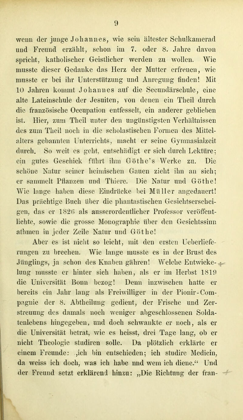 wenn der junge Johannes, wie sein ältester Schulkamerad und Freund erzählt, schon im 7. oder 8. Jahre davon spricht, katholischer Geistlicher werden zu wollen. Wie musste dieser Gedanke das Herz der Mutter erfreuen, wie musste er bei ihr Unterstützung und Anregung finden! Mit 10 Jahren kommt Johannes auf die Secundärschule, eine alte Lateinschule der Jesuiten, von denen ein Tlieil durch die französische Occupation entfesselt, ein anderer geblieben ist. Hier, zum Theil unter den ungünstigsten Verhältnissen des zum Theil noch in die scholastischen Formen des Mittel- alters gebannten Unterrichts, macht er seine Gymnasialzeit durch. So weit es geht, entschädigt er sich durch Lektüre; ein gutes Geschick führt ihm Göthe’s Werke zu. Die schöne Natur seiner heimischen Gauen zieht ihn an sich; er sammelt Pflanzen uud Thiere. Die Natur und Göthe! Wie lange haben diese Eindrücke bei Müller angedauert! Das prächtige Buch über die phantastischen Gesichtserschei- gen, das er 182(> als ausserordentlicher Professor veröffent- lichte, sowie die grosse Monographie über den Gesichtssinn atbmen in jeder Zeile Natur und Göthe! Aber es ist nicht so leicht, mit den ersten Ueberliefe- rungen zu brechen. Wie lange musste es in der Brust des Jünglings, ja schon des Knaben gähren! Welche Entwicke- lung musste er hinter sich haben, als er im Herbst 1819 die Universität Bonn bezog! Denn inzwischen hatte er bereits ein Jahr lang als Freiwilliger in der Pionir-Com- pagnie der 8. Abtheilung gedient, der Frische und Zer- streuung des damals noch weniger abgeschlossenen Solda- tenlebens hingegeben, und doch schwankte er noch, als er die Universität betrat, wie es heisst, drei Tage lang, ob er nicht Theologie studiren solle. Da plötzlich erklärte er einem Freunde: ,icli bin entschieden; ich studire Medicin, da weiss ich doch, was ich habe nnd wem ich diene.“ Und der Freund setzt erklärend hinzu: „Die Richtung der fran-