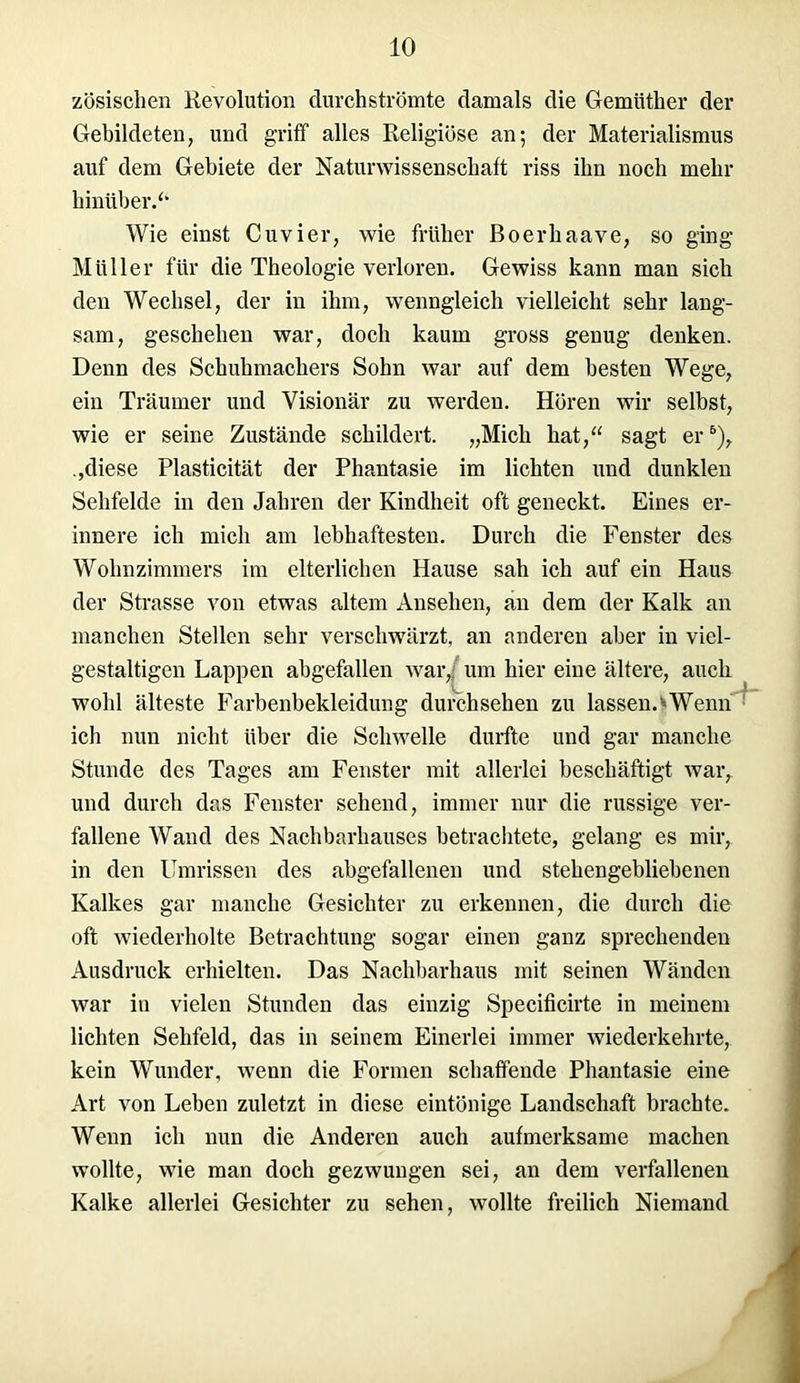 zösischen Revolution durchströmte damals die Gemüther der Gebildeten, und griff alles Religiöse an; der Materialismus auf dem Gebiete der Naturwissenschaft riss ihn noch mehr hinüber.“ Wie einst Cuvier, wie früher Boerhaave, so ging Müller für die Theologie verloren. Gewiss kann man sich den Wechsel, der in ihm, wenngleich vielleicht sehr lang- sam, geschehen war, doch kaum gross genug denken. Denn des Schuhmachers Sohn war auf dem besten Wege, ein Träumer und Visionär zu werden. Hören wir selbst, wie er seine Zustände schildert. „Mich hat,“ sagt er6), „diese Plasticität der Phantasie im lichten und dunklen Sehfelde in den Jahren der Kindheit oft geneckt. Eines er- innere ich mich am lebhaftesten. Durch die Fenster des Wohnzimmers im elterlichen Hause sah ich auf ein Haus der Strasse von etwas altem Ansehen, an dem der Kalk an manchen Stellen sehr verschwärzt, an anderen aber in viel- gestaltigen Lappen abgefallen war,; um hier eine ältere, auch wohl älteste Farbenbekleidung durch sehen zu lassen. * Wenn ich nun nicht über die Schwelle durfte und gar manche Stunde des Tages am Fenster mit allerlei beschäftigt war, und durch das Fenster sehend, immer nur die russige ver- fallene Wand des Nachbarhauses betrachtete, gelang es mir, in den Umrissen des abgefallenen und stehengebliebenen Kalkes gar manche Gesichter zu erkennen, die durch die oft wiederholte Betrachtung sogar einen ganz sprechenden Ausdruck erhielten. Das Nachbarhaus mit seinen Wänden war in vielen Stunden das einzig Specificirte in meinem lichten Sehfeld, das in seinem Einerlei immer wiederkehrte, kein Wunder, wenn die Formen schaffende Phantasie eine Art von Leben zuletzt in diese eintönige Landschaft brachte. Wenn ich nun die Anderen auch aufmerksame machen wollte, wie man doch gezwungen sei, an dem verfallenen Kalke allerlei Gesichter zu sehen, wollte freilich Niemand