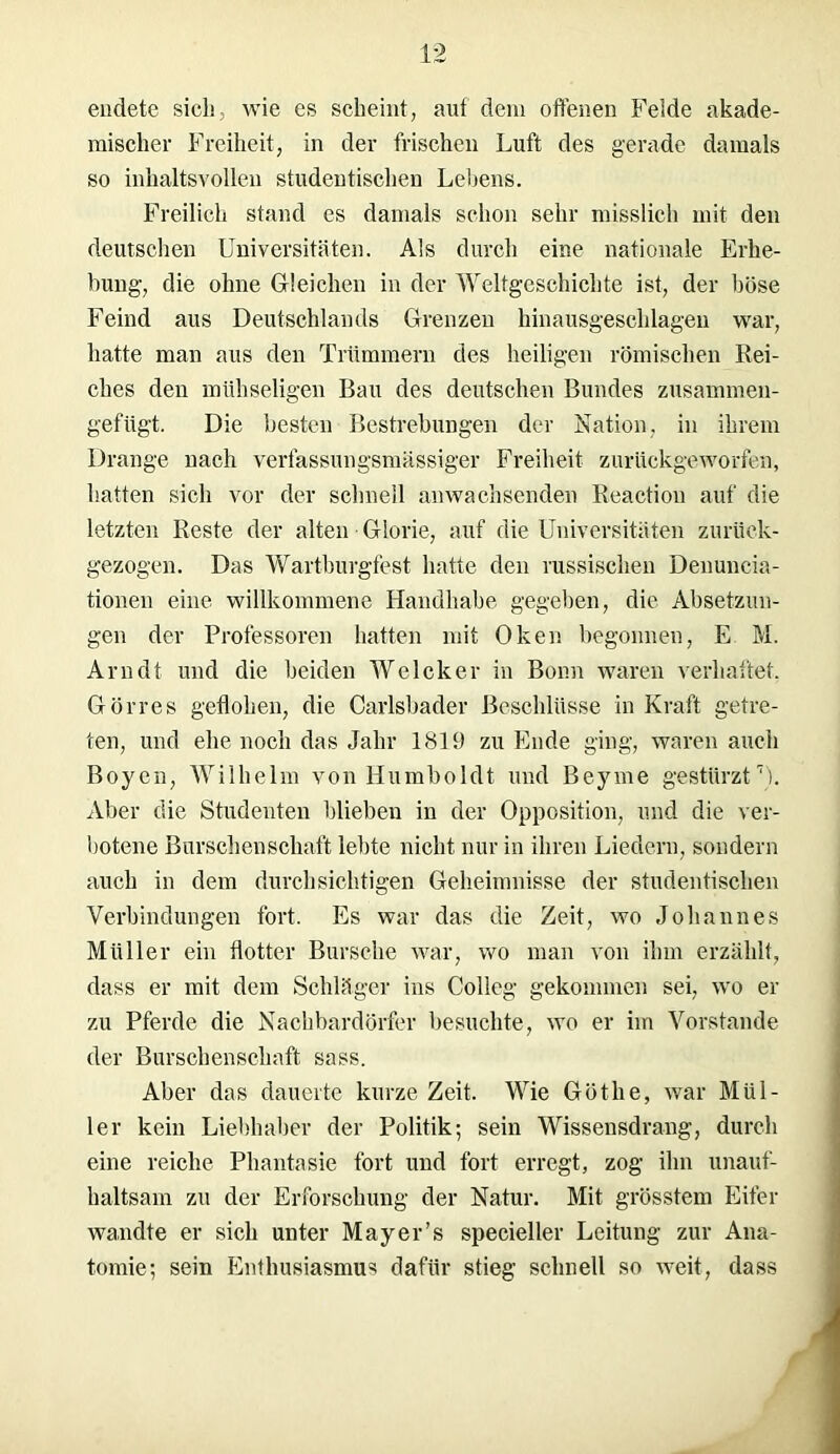 endete sich, wie es scheint, auf dein offenen Felde akade- mischer Freiheit, in der frischen Luft des gerade damals so inhaltsvollen studentischen Lehens. Freilich stand es damals schon sehr misslich mit den deutschen Universitäten. Als durch eine nationale Erhe- bung, die ohne Gleichen in der Weltgeschichte ist, der böse Feind aus Deutschlands Grenzen hinausgeschlagen war, hatte man aus den Trümmern des heiligen römischen Rei- ches den mühseligen Bau des deutschen Bundes zusammen- gefügt. Die besten Bestrebungen der Nation, in ihrem Drange nach verfassungsmässiger Freiheit zurückgeworfen, hatten sich vor der schnell anwachsenden Reactiou auf die letzten Reste der alten Glorie, auf die Universitäten zurück- gezogen. Das Wartburgfest hatte den russischen Deuuncia- tionen eine willkommene Handhabe gegeben, die Absetzun- gen der Professoren hatten mit Oken begonnen, E M. Arndt und die beiden Welcker in Bonn waren verhaftet. Görres geflohen, die Carlsbader Beschlüsse in Kraft getre- ten, und ehe noch das Jahr 1819 zu Ende ging, waren auch Boyen, Wilhelm von Humboldt und Beyme gestürzt7). Aber die Studenten blieben in der Opposition, und die ver- botene Burschenschaft lebte nicht nur in ihren Liedern, sondern auch in dem durchsichtigen Geheimnisse der studentischen Verbindungen fort. Es war das die Zeit, wo Johannes Müller ein flotter Bursche war, wo man von ihm erzählt, dass er mit dem Schläger ins Colleg gekommen sei, wo er zu Pferde die Nachbardörfer besuchte, wo er im Vorstande der Burschenschaft sass. Aber das dauerte kurze Zeit. Wie Göthe, war Mül- ler kein Liebhaber der Politik; sein Wissensdrang, durch eine reiche Phantasie fort und fort erregt, zog ihn unauf- haltsam zu der Erforschung der Natur. Mit grösstem Eifer wandte er sich unter Mayer’s specieller Leitung zur Ana- tomie; sein Enthusiasmus dafür stieg schnell so weit, dass