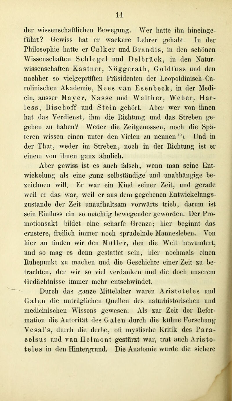 der wissenschaftlichen Bewegung. Wer hatte ihn hineinge- führt? Gewiss hat er wackere Lehrer gehabt. In der Philosophie hatte er Calker und B ran dis, in den schönen Wissenschaften Schlegel und Delbrück, in den Natur- wissenschaften Kästner, Nöggerath, Goldfuss und den nachher so vielgeprüften Präsidenten der Leopoldinisch-Ca- rolinisehen Akademie, Nees van Esenbeck, in der Medi- cin, ausser Mayer, Nasse und Walther, Weher, Har- less, Bise hoff und Stein gehört. Aber wer von ihnen hat das Verdienst, ihm die Richtung und das Streben ge- geben zu haben? Weder die Zeitgenossen, noch die Spä- teren wissen einen unter den Vielen zu nennen 10). Und in der Tliat, weder im Streben, noch in der Richtung ist er einem von ihnen ganz ähnlich. Aber gewiss ist es auch falsch, wenn man seine Ent- wickelung als eine ganz selbständige und unabhängige be- zeichnen will. Er war ein Kind seiner Zeit, und gerade weil er das war, weil er aus dem gegebenen Entwickelungs- zustande der Zeit unaufhaltsam vorwärts trieb, darum ist sein Einfluss ein so mächtig bewegender geworden. Der Pro- motionsakt bildet eine scharfe Grenze; hier beginnt das ernstere, freilich immer noch sprudelnde Mannesleben. Von hier an finden wir den Müller, den die Welt bewundert, und so mag es denn gestattet sein, hier nochmals einen Ruhepunkt zu machen und die Geschichte einer Zeit zu be- trachten, der wir so viel verdanken und die doch unserem Gedächtnisse immer mehr entschwindet. Durch das ganze Mittelalter waren Aristoteles und Galen die untrüglichen Quellen des naturhistorischen und mediciuischcn Wissens gewesen. Als zur Zeit der Refor- mation die Autorität des Galen durch die kühne Forschung Vesal’s, durch die derbe, oft mystische Kritik des Para- celsus und vanHelmont gestürzt war, trat auch Aristo- teles in den Hintergrund. Die Anatomie wurde die sichere