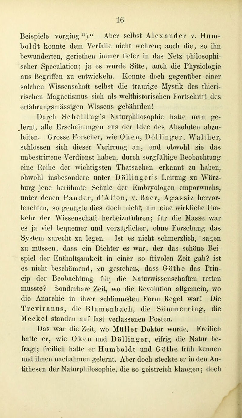 Beispiele vorging11).“ Aber selbst Alexander v. Hum- boldt konnte dem Verfalle nicht wehren; auch die, so ihn bewunderten, geriethen immer tiefer in das Netz philosophi- scher Speculation; ja es wurde Sitte, auch die Physiologie aus Begriffen zu entwickeln. Konnte doch gegenüber einer solchen Wissenschaft selbst die traurige Mystik des thieri- rischen Magnetismus sich als welthistorischen Fortschritt des erfahrungsmässigen Wissens gebährden! Durch Sclielling’s Naturphilosophie hatte man ge- lernt, alle Erscheinungen aus der Idee des Absoluten abzu- leiten. Grosse Forscher, wie Oken, Dölliuger, Walther, schlossen sich dieser Verirrung an, und obwohl sie das unbestrittene Verdienst haben, durch sorgfältige Beobachtung eine Reihe der wichtigsten Thatsachen erkannt zu haben, obwohl insbesondere unter Döllinger’s Leitung zu Würz- bürg jene berühmte Schule der Embryologen emporwuchs, unter denen Pander, d’Alton, v. Baer, Agassiz hervor- leuchtcn, so genügte dies doch nicht*, um eine wirkliche Um- kehr der Wissenschaft herbeizuführen; für die Masse war. es ja viel bequemer und vorzüglicher, ohne Forschung das System zurecht zu legen. Ist es nicht schmerzlich, sagen zu müssen, dass ein Dichter es war, der das schöne Bei- spiel der Enthaltsamkeit in einer so frivolen Zeit gab? ist es nicht beschämend, zu gestehen-, dass Göthe das Prin- cip der Beobachtung für die Naturwissenschaften retten musste? Sonderbare Zeit, wo die Revolution allgemein, wo die Anarchie in ihrer schlimmsten Form Regel war! Die Treviranus, die Blumenbach, die Sommer ring, die Meckel standen auf fast verlassenen Posten. Das war die Zeit, wo Müller Doktor wurde. Freilich hatte er, wie Oken und Döllinger, eifrig die Natur be- fragt; freilich hatte er Humboldt und Göthe früh kennen und ihnen nachahmen gelernt. Aber doch steckte er in den An- tithesen der Naturphilosophie, die so geistreich klangen; doch r