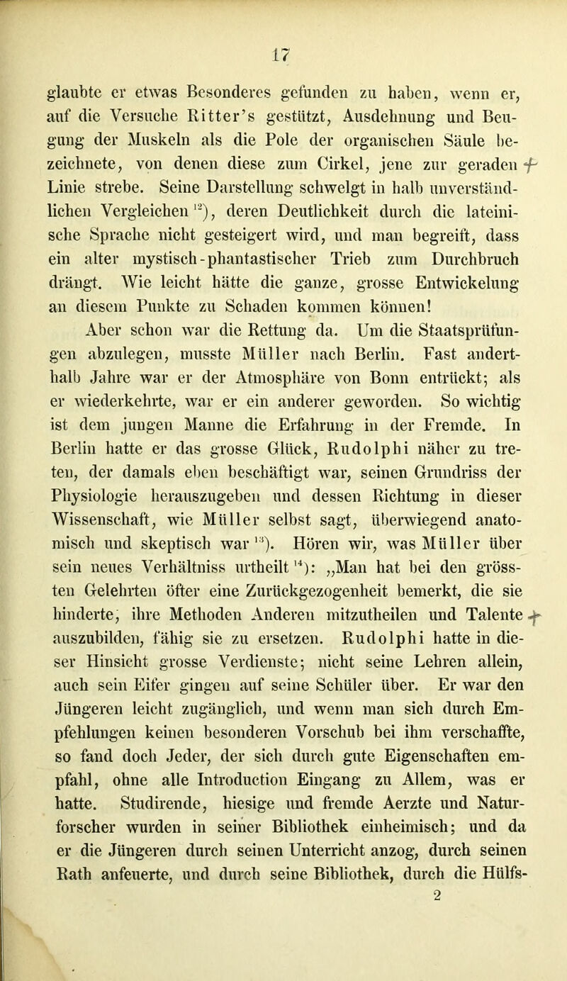 glaubte er etwas Besonderes gefunden zu haben, wenn er, auf die Versuche Ritter’s gestützt, Ausdehnung und Beu- gung der Muskeln als die Pole der organischen Säule be- zeichnete, von denen diese zum Cirkel, jene zur geraden */- Linie strebe. Seine Darstellung schwelgt in halb unverständ- lichen Vergleichen l2), deren Deutlichkeit durch die lateini- sche Sprache nicht gesteigert wird, und man begreift, dass ein alter mystisch-phantastischer Trieb zum Durchbruch drängt. Wie leicht hätte die ganze, grosse Entwickelung an diesem Punkte zu Schaden kommen können! Aber schon war die Rettung da. Um die Staatsprüfun- gen abzulegen, musste Müller nach Berlin. Fast andert- halb Jahre war er der Atmosphäre von Bonn entrückt; als er wiederkehrte, war er ein anderer geworden. So wichtig ist dem jungen Manne die Erfahrung in der Fremde. In Berlin hatte er das grosse Glück, Rudolphi näher zu tre- ten, der damals eben beschäftigt war, seinen Grundriss der Physiologie herauszugeben und dessen Richtung in dieser Wissenschaft, wie Müller selbst sagt, überwiegend anato- misch und skeptisch war11). Hören wir, was Müller über sein neues Verhältniss urtheilt14): „Man hat bei den gröss- ten Gelehrten öfter eine Zurückgezogenheit bemerkt, die sie hinderte, ihre Methoden Anderen mitzutheilen und Talente auszubilden, fähig sie zu ersetzen. Rudolphi hatte in die- ser Hinsicht grosse Verdienste; nicht seine Lehren allein, auch sein Eifer gingen auf seine Schüler über. Er war den Jüngeren leicht zugänglich, und wenn man sich durch Em- pfehlungen keinen besonderen Vorschub bei ihm verschaffte, so fand doch Jeder, der sich durch gute Eigenschaften em- pfahl, ohne alle Introduction Eingang zu Allem, was er hatte. Studirende, hiesige und fremde Aerzte und Natur- forscher wurden in seiner Bibliothek einheimisch; und da er die Jüngeren durch seinen Unterricht anzog, durch seinen Rath anfeuerte, und durch seine Bibliothek, durch die Hülfs- 2