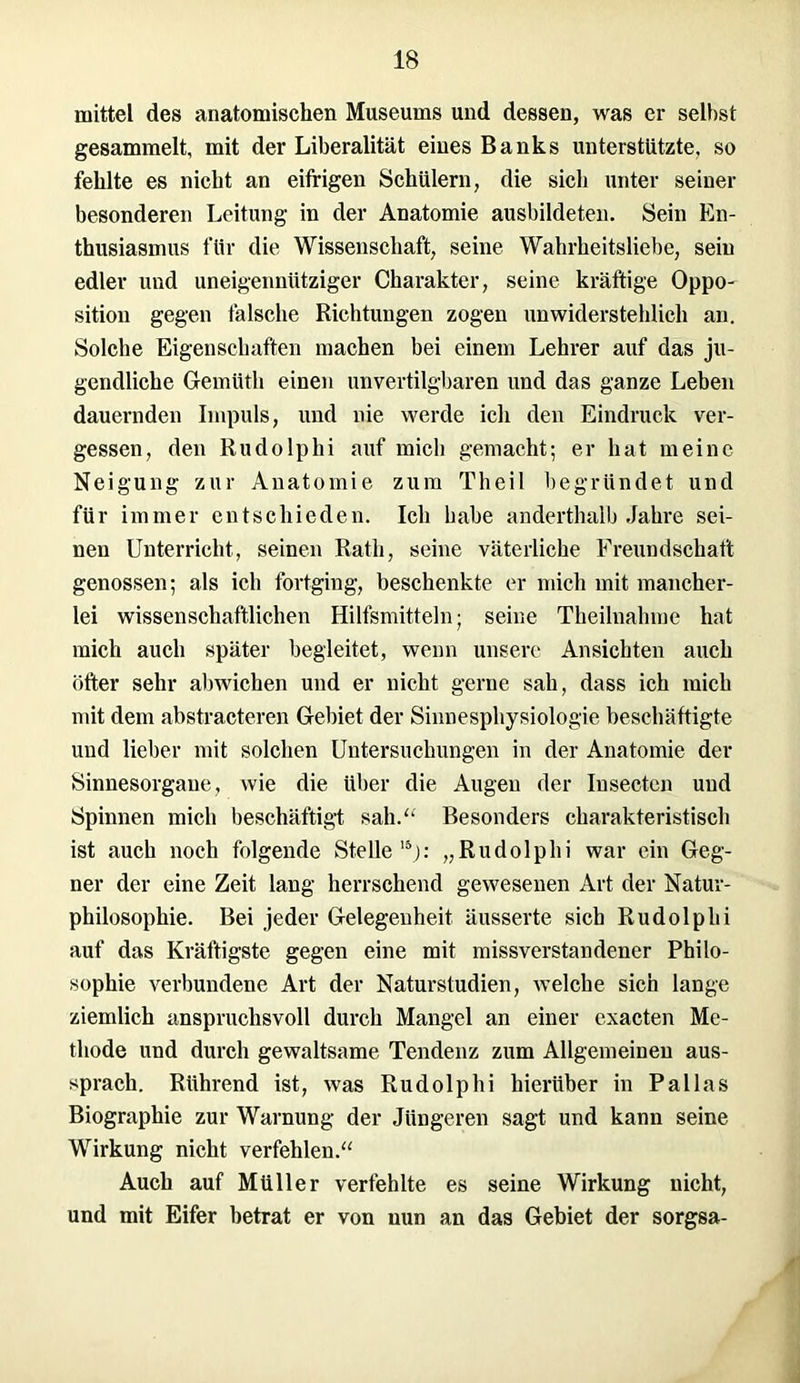 mittel des anatomischen Museums und dessen, was er seihst gesammelt, mit der Liberalität eines Banks unterstützte, so fehlte es nicht an eifrigen Schülern, die sich unter seiner besonderen Leitung in der Anatomie ausbildeten. Sein En- thusiasmus für die Wissenschaft, seine Wahrheitsliebe, sein edler und uneigennütziger Charakter, seine kräftige Oppo- sition gegen falsche Richtungen zogen unwiderstehlich an. Solche Eigenschaften machen bei einem Lehrer auf das ju- gendliche Gemüth einen unvertilgbaren und das ganze Leben dauernden Impuls, und nie werde icli den Eindruck ver- gessen, den Rudolphi auf mich gemacht; er hat meine Neigung zur Anatomie zum Theil begründet und für immer entschieden. Ich habe anderthalb .Jahre sei- nen Unterricht, seinen Rath, seine väterliche Freundschaft genossen; als ich fortging, beschenkte er mich mit mancher- lei wissenschaftlichen Hilfsmitteln; seine Theilnahme hat mich auch später begleitet, wenn unsere Ansichten auch öfter sehr abwichen und er nicht gerne sah, dass ich mich mit dem abstracteren Gebiet der Sinnesphysiologie beschäftigte und lieber mit solchen Untersuchungen in der Anatomie der Sinnesorgane, wie die über die Augen der Iusecten und Spinnen mich beschäftigt sah/' Besonders charakteristisch ist auch noch folgende Stelle15): „Rudolphi war ein Geg- ner der eine Zeit lang herrschend gewesenen Art der Natur- philosophie. Bei jeder Gelegenheit äusserte sich Rudolphi auf das Kräftigste gegen eine mit missverstandener Philo- sophie verbundene Art der Naturstudien, welche sich lange ziemlich anspruchsvoll durch Mangel an einer exacten Me- thode und durch gewaltsame Tendenz zum Allgemeinen aus- sprach. Rührend ist, was Rudolphi hierüber in Pallas Biographie zur Warnung der Jüngeren sagt und kann seine Wirkung nicht verfehlen.“ Auch auf Müller verfehlte es seine Wirkung nicht, und mit Eifer betrat er von nun an das Gebiet der sorgsa-