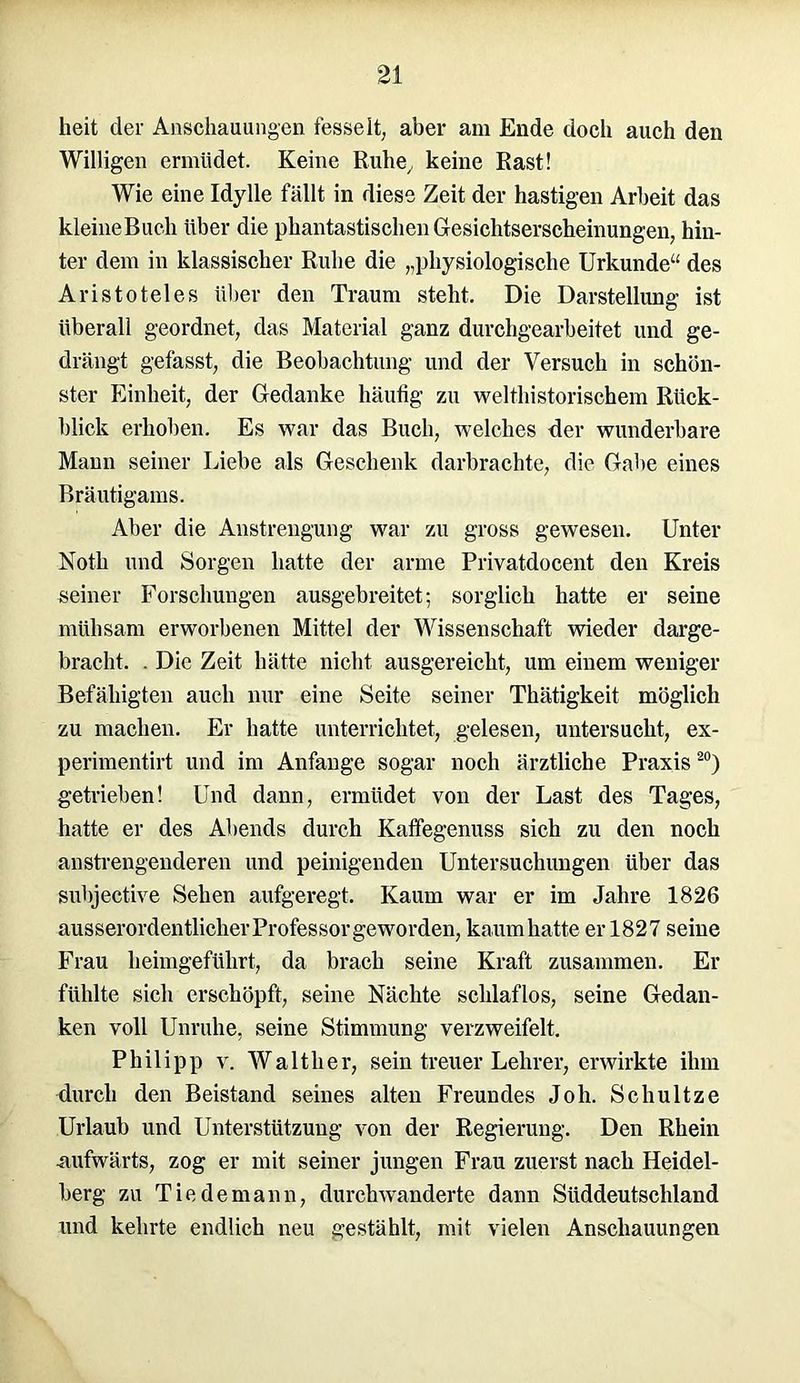 heit der Anschauungen fesselt, aber am Ende doch auch den Willigen ermüdet. Keine Ruhe, keine Rast! Wie eine Idylle fällt in diese Zeit der hastigen Arbeit das kleineBuch über die phantastischen Gesichtserscheinungen, hin- ter dem in klassischer Ruhe die „physiologische Urkunde“ des Aristoteles über den Traum steht. Die Darstellung ist überall geordnet, das Material ganz durchgearbeitet und ge- drängt gefasst, die Beobachtung und der Versuch in schön- ster Einheit, der Gedanke häufig zu welthistorischem Rück- blick erhoben. Es war das Buch, welches der wunderbare Mann seiner Liebe als Geschenk darbrachte, die Gabe eines Bräutigams. Aber die Anstrengung war zu gross gewesen. Unter Noth und Sorgen hatte der arme Privatdocent den Kreis seiner Forschungen ausgebreitet; sorglich hatte er seine mühsam erworbenen Mittel der Wissenschaft wieder darge- bracht. . Die Zeit hätte nicht ausgereicht, um einem weniger Befähigten auch nur eine Seite seiner Thätigkeit möglich zu machen. Er hatte unterrichtet, gelesen, untersucht, ex- perimentirt und im Anfänge sogar noch ärztliche Praxis20) getrieben! Und dann, ermüdet von der Last des Tages, hatte er des Abends durch Kaffegenuss sich zu den noch anstrengenderen und peinigenden Untersuchungen über das subjective Sehen aufgeregt. Kaum war er im Jahre 1826 ausserordentlicher Professorgeworden, kaum hatte er 1827 seine Frau heimgeführt, da brach seine Kraft zusammen. Er fühlte sich erschöpft, seine Nächte schlaflos, seine Gedan- ken voll Unruhe, seine Stimmung verzweifelt. Philipp v. Walther, sein treuer Lehrer, erwirkte ihm durch den Beistand seines alten Freundes Joh. Schultze Urlaub und Unterstützung von der Regierung. Den Rhein •aufwärts, zog er mit seiner jungen Frau zuerst nach Heidel- berg zu Tie de mann, durchwanderte dann Süddeutschland und kehrte endlich neu gestählt, mit vielen Anschauungen