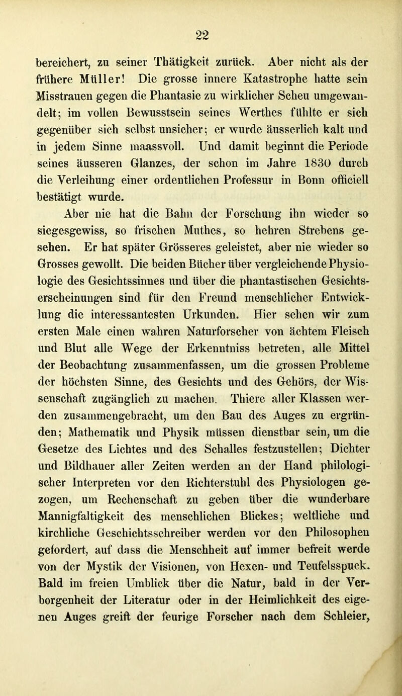 bereichert, zu seiner Thätigkeit zurück. Aber nicht als der frühere Müller! Die grosse innere Katastrophe hatte sein Misstrauen gegen die Phantasie zu wirklicher Scheu umgewan- delt; im vollen Bewusstsein seines Werthes fühlte er sich gegenüber sich selbst unsicher; er wurde äusserlich kalt und in jedem Sinne maassvoll. Und damit beginnt die Periode seines äusseren Glanzes, der schon im Jahre 1830 durch die Verleihung einer ordentlichen Professur in Bonn ofticiell bestätigt wurde. Aber nie hat die Bahn der Forschung ihn wieder so siegesgewiss, so frischen Muthes, so hehren Strebens ge- sehen. Er hat später Grösseres geleistet, aber nie wieder so Grosses gewollt. Die beiden Bücher über vergleichende Physio- logie des Gesichtssinnes und über die phantastischen Gesichts- erscheinungen sind für den Freund menschlicher Entwick- lung die interessantesten Urkunden. Hier sehen wir zum ersten Male einen wahren Naturforscher von ächtem Fleisch und Blut alle Wege der Erkenntniss betreten, alle Mittel der Beobachtung zusammenfassen, um die grossen Probleme der höchsten Sinne, des Gesichts und des Gehörs, der Wis- senschaft zugänglich zu machen. Thiere aller Klassen wer- den zusammengebracht, um den Bau des Auges zu ergrün- den; Mathematik und Physik müssen dienstbar sein, um die Gesetze des Lichtes und des Schalles festzustellen; Dichter und Bildhauer aller Zeiten werden an der Hand philologi- scher Interpreten vor den Richterstuhl des Physiologen ge- zogen, um Rechenschaft zu geben über die wunderbare Mannigfaltigkeit des menschlichen Blickes; weltliche und kirchliche Geschichtsschreiber werden vor den Philosophen gefordert, auf dass die Menschheit auf immer befreit werde von der Mystik der Visionen, von Hexen- und Teufelsspuck. Bald im freien Umblick über die Natur, bald in der Ver- borgenheit der Literatur oder in der Heimlichkeit des eige- nen Auges greift der feurige Forscher nach dem Schleier,