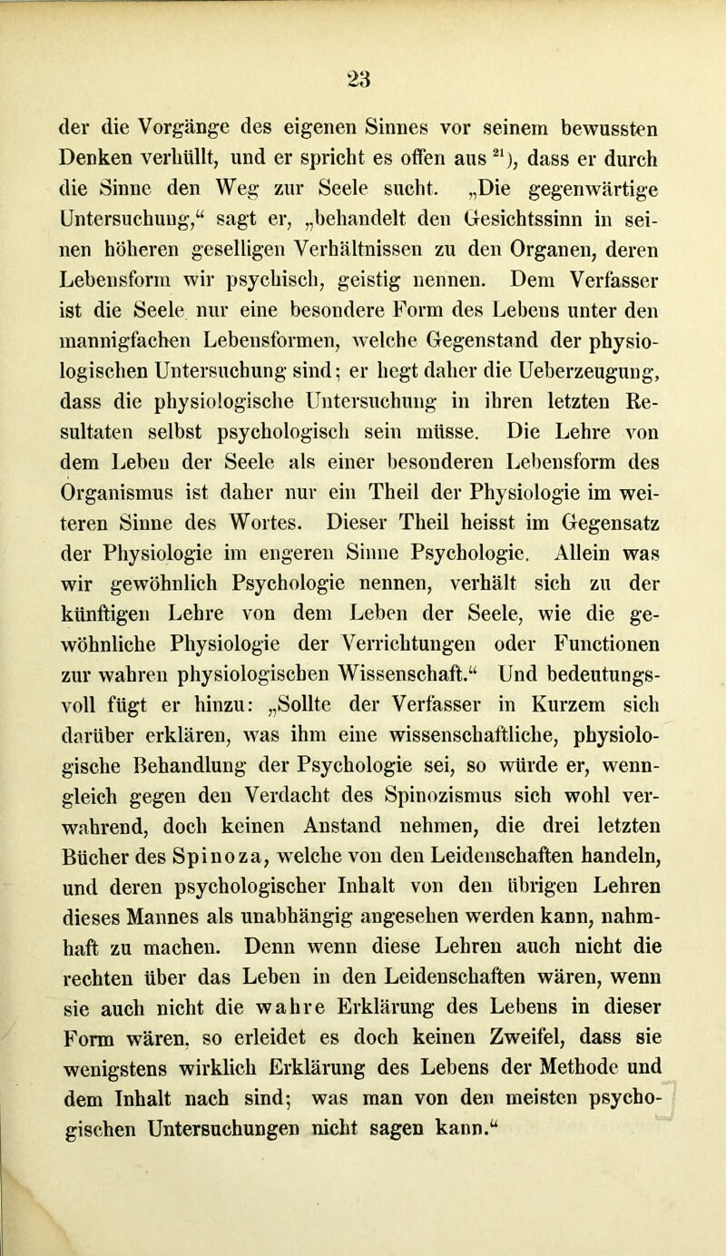 der die Vorgänge des eigenen Sinnes vor seinem bewussten Denken verhüllt, und er spricht es offen aus21), dass er durch die Sinne den Weg zur Seele sucht. „Die gegenwärtige Untersuchung,“ sagt er, „behandelt den Gesichtssinn in sei- nen höheren geselligen Verhältnissen zu den Organen, deren Lebensform wir psychisch, geistig nennen. Dem Verfasser ist die Seele nur eine besondere Form des Lebens unter den mannigfachen Lebensformen, welche Gegenstand der physio- logischen Untersuchung sind; er hegt daher die Ueberzeugung, dass die physiologische Untersuchung in ihren letzten Re- sultaten selbst psychologisch sein müsse. Die Lehre von dem Leben der Seele als einer besonderen Lebensform des Organismus ist daher nur ein Theil der Physiologie im wei- teren Sinne des Wortes. Dieser Theil heisst im Gegensatz der Physiologie im engeren Sinne Psychologie. Allein was wir gewöhnlich Psychologie nennen, verhält sich zu der künftigen Lehre von dem Leben der Seele, wie die ge- wöhnliche Physiologie der Verrichtungen oder Functionen zur wahren physiologischen Wissenschaft.“ Und bedeutungs- voll fügt er hinzu: „Sollte der Verfasser in Kurzem sich darüber erklären, was ihm eine wissenschaftliche, physiolo- gische Behandlung der Psychologie sei, so würde er, wenn- gleich gegen den Verdacht des Spinozismus sich wohl ver- wahrend, doch keinen Anstand nehmen, die drei letzten Bücher des Spinoza, welche von den Leidenschaften handeln, und deren psychologischer Inhalt von den übrigen Lehren dieses Mannes als unabhängig angesehen werden kann, nahm- haft zu machen. Denn wenn diese Lehren auch nicht die rechten über das Leben in den Leidenschaften wären, wenn sie auch nicht die wahre Erklärung des Lebens in dieser Form wären, so erleidet es doch keinen Zweifel, dass sie wenigstens wirklich Erklärung des Lebens der Methode und dem Inhalt nach sind; was man von den meisten psycho- gischen Untersuchungen nicht sagen kann.“