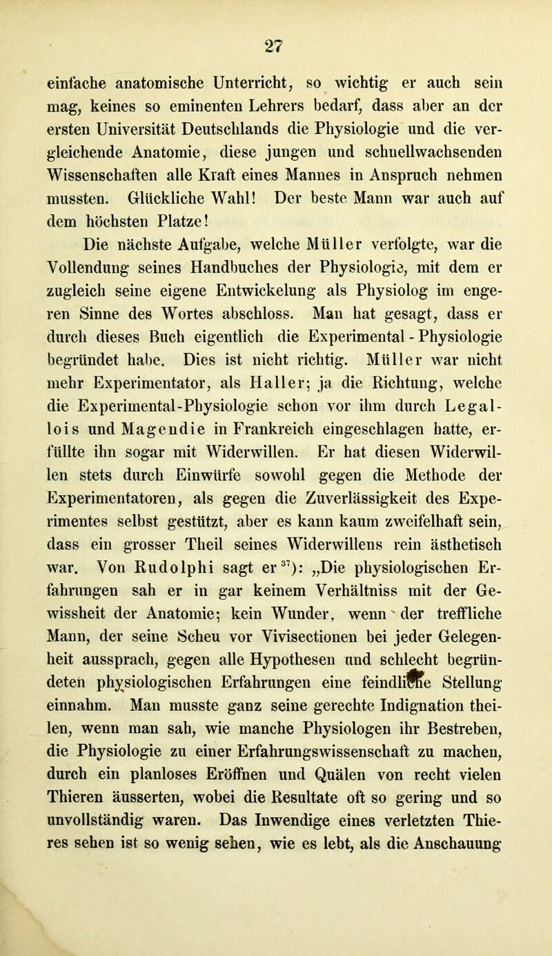 einfache anatomische Unterricht, so wichtig er auch sein mag, keines so eminenten Lehrers bedarf, dass aber an der ersten Universität Deutschlands die Physiologie und die ver- gleichende Anatomie, diese jungen und schuellwachsenden Wissenschaften alle Kraft eines Mannes in Anspruch nehmen mussten. Glückliche Wahl! Der beste Mann war auch auf dem höchsten Platze! Die nächste Aufgabe, welche Müller verfolgte, war die Vollendung seines Handbuches der Physiologie, mit dem er zugleich seine eigene Entwickelung als Physiolog im enge- ren Sinne des Wortes abschloss. Man hat gesagt, dass er durch dieses Buch eigentlich die Experimental - Physiologie begründet habe. Dies ist nicht richtig. Müller war nicht mehr Experimentator, als Haller; ja die Richtung, welche die Experimental-Physiologie schon vor ihm durch Legal- lois und Magendie in Frankreich eingeschlagen hatte, er- füllte ihn sogar mit Widerwillen. Er hat diesen Widerwil- len stets durch Einwürfe sowohl gegen die Methode der Experimentatoren, als gegen die Zuverlässigkeit des Expe- rimentes selbst gestützt, aber es kann kaum zweifelhaft sein, dass ein grosser Theil seines Widerwillens rein ästhetisch war. Von Rudolphi sagt er37): „Die physiologischen Er- fahrungen sah er in gar keinem Verhältniss mit der Ge- wissheit der Anatomie; kein Wunder, wenn ’ der trelfliche Mann, der seine Scheu vor Vivisectionen bei jeder Gelegen- heit aussprach, gegen alle Hypothesen und schlecht begrün- deten physiologischen Erfahrungen eine feindliftfe Stellung einnahm. Man musste ganz seine gerechte Indignation thei- Ien, wenn man sah, wie manche Physiologen ihr Bestreben, die Physiologie zu einer Erfahrungswissenschaft zu machen, durch ein planloses Eröffnen und Quälen von recht vielen Thieren äusserten, wobei die Resultate oft so gering und so unvollständig waren. Das Inwendige eines verletzten Thie- res sehen ist so wenig sehen, wie es lebt, als die Anschauung