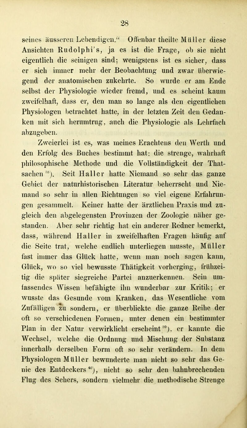 seines äusseren Lebendigen.“ Offenbar theüte Müller diese Ansichten Rudolphi’s, ja es ist die Frage, ob sie nicht eigentlich die seimgen sind; wenigstens ist es sicher, dass er sich immer mehr der Beobachtung und zwar überwie- gend der anatomischen zukehrte. So wurde er am Ende selbst der Physiologie wieder fremd, und es scheint kaum zweifelhaft, dass er, den man so lange als den eigentlichen Physiologen betrachtet hatte, in der letzten Zeit den Gedan- ken mit sich herumtrug, auch die Physiologie als Lehrfach abzugeben. Zweierlei ist es, was meines Erachtens den Werth und den Erfolg des Buches bestimmt hat: die strenge, wahrhaft philosophische Methode und die Vollständigkeit der That- sachen38). Seit Haller hatte Niemand so sehr das ganze Gebiet der naturhistorischen Literatur beherrscht und Nie- mand so sehr in allen Richtungen so viel eigene Erfahrun- gen gesammelt. Keiner hatte der ärztlichen Praxis und zu- gleich den abgelegensten Provinzen der Zoologie näher ge- standen. Aber sehr richtig hat ein anderer Redner bemerkt, dass, während Haller in zweifelhaften Fragen häufig auf die Seite trat, welche endlich unterliegen musste, Müller fast immer das Glück hatte, wenn man noch sagen kann, Glück, wo so viel bewusste Thätigkeit vorherging, frühzei- tig die später siegreiche Partei anzuerkennen. Sein um- fassendes Wissen befähigte ihn wunderbar zur Kritik; er wusste das Gesunde vom Kranken, das Wesentliche vom Zufälligen zu sondern, er überblickte die ganze Reihe der oft so verschiedenen Formen, unter denen ein bestimmter Plan in der Natur verwirklicht erscheint39), er kannte die Wechsel, welche die Ordnung und Mischung der Substanz innerhalb derselben Form oft so sehr verändern. In dem Physiologen Müller bewunderte man nicht so sehr das Ge- nie des Entdeckers “), nicht so sehr den bahnbrechenden Flug des Sehers, sondern vielmehr die methodische Strenge