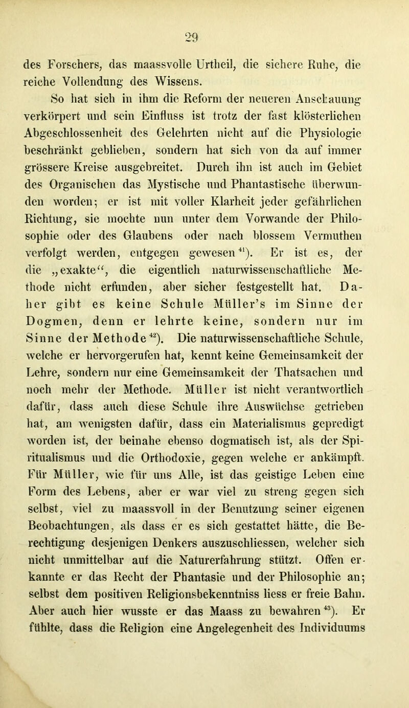 des Forschers, das maassvolle Urtheil, die sichere Kühe, die reiche Vollendung des Wissens. So hat sich in ihm die Reform der neueren Anschauung verkörpert und sein Einfluss ist trotz der fast klösterlichen Abgeschlossenheit des Gelehrten nicht auf die Physiologie beschränkt geblieben, sondern hat sich von da auf immer grössere Kreise ausgebreitet. Durch ihn ist auch im Gebiet des Organischen das Mystische und Phantastische überwun- den worden; er ist mit voller Klarheit jeder gefährlichen Richtung, sie mochte nun unter dem Vorwände der Philo- sophie oder des Glaubens oder nach blossem Vermuthen verfolgt werden, entgegen gewesen41). Er ist es, der die „exakte“, die eigentlich naturwissenschaftliche Me- thode nicht erfunden, aber sicher festgestellt hat. Da- her gibt es keine Schule Miiller’s im Sinne der Dogmen, denn er lehrte keine, sondern nur im Sinne der Methode42). Die naturwissenschaftliche Schule, welche er hervorgerufen hat, kennt keine Gemeinsamkeit der Lehre, sondern nur eine Gemeinsamkeit der Thatsachen und noch mehr der Methode. Müller ist nicht verantwortlich dafür, dass auch diese Schule ihre Auswüchse getrieben hat, am wenigsten dafür, dass ein Materialismus gepredigt worden ist, der beinahe ebenso dogmatisch ist, als der Spi- ritualismus und die Orthodoxie, gegen welche er ankämpft. Für Müller, wie für uns Alle, ist das geistige Leben eine Form des Lebens, aber er war viel zu streng gegen sich selbst, viel zu maassvoll in der Benutzung seiner eigenen Beobachtungen, als dass er es sich gestattet hätte, die Be- rechtigung desjenigen Denkers auszuschliessen, welcher sich nicht unmittelbar aut die Naturerfahrung stützt. Offen er- kannte er das Recht der Phantasie und der Philosophie an; selbst dem positiven Religionsbekenntnis Hess er freie Bahn. Aber auch hier wusste er das Maass zu bewahren43). Er fühlte, dass die Religion eine Angelegenheit des Individuums