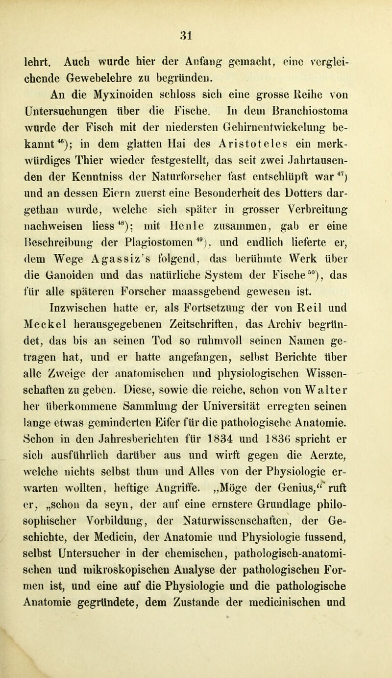 lehrt. Auch wurde hier der Anfang gemacht, eine verglei- chende Gewebelehre zu begründen. An die Myxinoiden schloss sieb eine grosse Reihe von Untersuchungen über die Fische. In dem Branchiostoma wurde der Fisch mit der niedersten Gehirnentwickelung be- kannt46); in dem glatten Hai des Aristoteles ein merk- würdiges Thier wieder festgestellt, das seit zwei Jahrtausen- den der Kenntniss der Naturforscher fast entschlüpft war47) und an dessen Eiern zuerst eine Besonderheit des Dotters dar- gethan wurde, welche sich später in grosser Verbreitung nachweisen Hess48); mit Heule zusammen, gab er eine Beschreibung der Plagiostomen 40), und endlich lieferte er, dem Wege Agassiz’s folgend, das berühmte Werk über die Ganoiden und das natürliche System der Fische50), das für alle späteren Forscher maassgebend gewesen ist. Inzwischen hatte er, als Fortsetzung der von Reil und Meckel herausgegebenen Zeitschriften, das Archiv begrün- det, das bis an seinen Tod so ruhmvoll seinen Namen ge- tragen hat, und er hatte angefangen, selbst Berichte über alle Zweige der anatomischen und physiologischen Wissen- schaften zu geben. Diese, sowie die reiche, schon von Walter her überkommene Sammlung der Universität erregten seinen lange etwas geminderten Eifer für die pathologische Anatomie. Schon in den Jahresberichten für 1834 und 1836 spricht er sich ausführlich darüber aus und wirft gegen die Aerzte, welche nichts selbst thun und Alles von der Physiologie er- warten wollten, heftige Angriffe. „Möge der Genius,“'ruft er, „schon da seyn, der auf eine ernstere Grundlage philo- sophischer Vorbildung, der Naturwissenschaften, der Ge- schichte, der Medicin, der Anatomie und Physiologie fussend, selbst Untersucher in der chemischen, pathologisch-anatomi- schen und mikroskopischen Analyse der pathologischen For- men ist, und eine auf die Physiologie und die pathologische Anatomie gegründete, dem Zustande der medicinischen und
