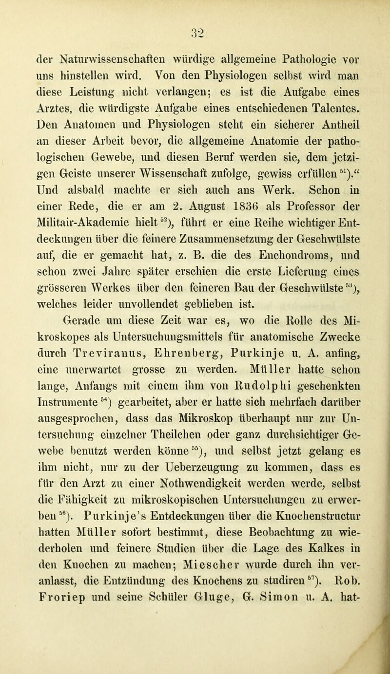 der Naturwissenschaften würdige allgemeine Pathologie vor uns hinstellen wird. Von den Physiologen selbst wird man diese Leistung nicht verlangen; es ist die Aufgabe eines Arztes, die würdigste Aufgabe eines entschiedenen Talentes. Den Anatomen und Physiologen steht ein sicherer Antheil an dieser Arbeit bevor, die allgemeine Anatomie der patho- logischen Gewebe, und diesen Beruf werden sie, dem jetzi- gen Geiste unserer Wissenschaft zufolge, gewiss erfüllen51).“ Und alsbald machte er sich auch ans Werk. Schon in einer Rede, die er am 2. August 1836 als Professor der Militair-Akademie hielt53), führt er eine Reihe wichtiger Ent- deckungen über die feinere Zusammensetzung der Geschwülste auf, die er gemacht hat, z. B. die des Encliondroms, und schon zwei Jahre später erschien die erste Lieferung eines grösseren Werkes über den feineren Bau der Geschwülste53), welches leider unvollendet geblieben ist. Gerade um diese Zeit war es, wo die Rolle des Mi- kroskopes als Untersuchungsmittels für anatomische Zwecke durch Treviranus, Ehrenberg, Purkinje u. A. anfing, eine unerwartet grosse zu werden. Müller hatte schon lange, Anfangs mit einem ihm von Rudolphi geschenkten Instrumente54) gearbeitet, aber er hatte sich mehrfach darüber ausgesprochen, dass das Mikroskop überhaupt nur zur Un- tersuchung* einzelner Theilchen oder ganz durchsichtiger Ge- webe benutzt werden könne55), und selbst jetzt gelang es ihm nicht, nur zu der Ueberzeugung zu kommen, dass es für den Arzt zu einer Nothwendigkeit werden werde, selbst die Fähigkeit zu mikroskopischen Untersuchungen zu erwer- ben56). Purkinje’s Entdeckungen über die Knochenstructur hatten Müller sofort bestimmt, diese Beobachtung zu wie- derholen und feinere Studien über die Lage des Kalkes in den Knochen zu machen; Mi es eher wurde durch ihn ver- anlasst, die Entzündung des Knochens zu studiren57). Rob. Froriep und seine Schüler Gluge, G. Simon u. A. hat-