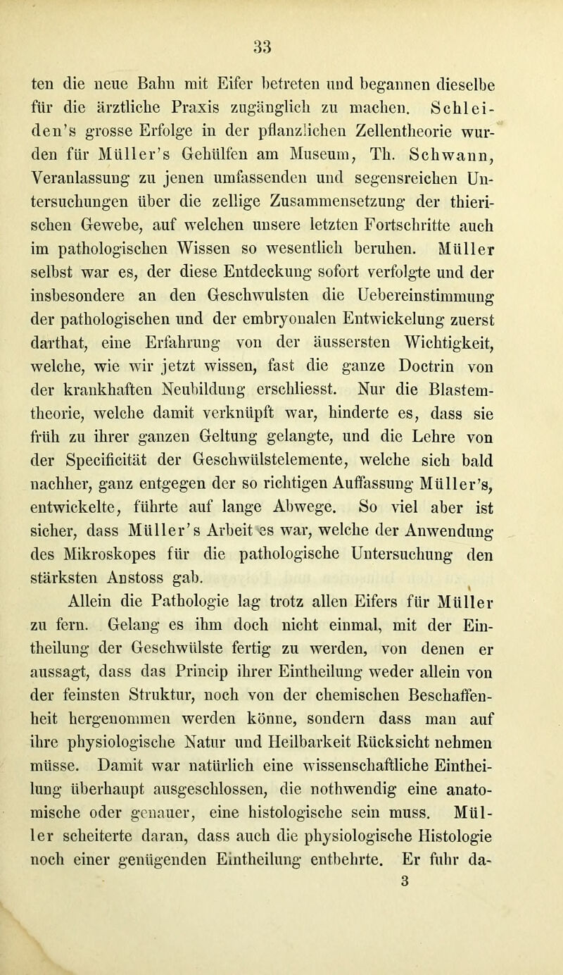 ten die neue Bahn mit Eifer betreten und begannen dieselbe für die ärztliche Praxis zugänglich zu machen. Schlei- den’s grosse Erfolge in der pflanzlichen Zellentheorie wur- den für Müller’s Gehülfen am Museum, Th. Schwann, Veranlassung zu jenen umfassenden und segensreichen Un- tersuchungen über die zellige Zusammensetzung der thieri- schen Gewebe, auf welchen unsere letzten Fortschritte auch im pathologischen Wissen so wesentlich beruhen. Müller selbst war es, der diese Entdeckung sofort verfolgte und der insbesondere an den Geschwülsten die Uebereinstimmung der pathologischen und der embryonalen Entwickelung zuerst dartkat, eine Erfahrung von der äussersten Wichtigkeit, welche, wie wir jetzt wissen, fast die ganze Doctrin von der krankhaften Neubildung erschliesst. Nur die Blastem- theorie, welche damit verknüpft war, hinderte es, dass sie früh zu ihrer ganzen Geltung gelangte, und die Lehre von der Specificität der Gesellwülstelemente, welche sich bald nachher, ganz entgegen der so richtigen Auffassung Müller’s, entwickelte, führte auf lange Abwege. So viel aber ist sicher, dass Müller’s Arbeit es war, welche der Anwendung des Mikroskopes für die pathologische Untersuchung den stärksten Anstoss gab. Allein die Pathologie lag trotz allen Eifers für Müller zu fern. Gelang es ihm doch nicht einmal, mit der Ein- theilung der Geschwülste fertig zu werden, von denen er aussagt, dass das Prineip ihrer Eintheilung weder allein von der feinsten Struktur, noch von der chemischen Beschaffen- heit hergenommen werden könne, sondern dass man auf ihre physiologische Natur und Heilbarkeit Rücksicht nehmen müsse. Damit war natürlich eine wissenschaftliche Einthei- lung überhaupt ausgeschlossen, die nothwendig eine anato- mische oder genauer, eine histologische sein muss. Mül- ler scheiterte daran, dass auch die physiologische Histologie noch einer genügenden Eintheilung entbehrte. Er fuhr da- 3