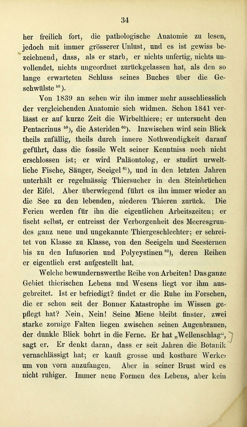 her freilich fort, die pathologische Anatomie zu lesen, jedoch mit immer grösserer Unlust, und es ist gewiss be- zeichnend, dass, als er starb, er nichts unfertig, nichts un- vollendet, nichts ungeordnet zurückgelassen hat, als den so lange erwarteten Schluss seines Buches über die Ge- schwülste 58). Von 1839 an sehen wir ihn immer mehr ausschliesslich der vergleichenden Anatomie sich widmen. Schon 1841 ver- lässt er auf kurze Zeit die Wirbeltliiere; er untersucht den Pentacrinus 59j, die Asteriden60). Inzwischen wird sein Blick theils zufällig, theils durch innere Nothwendigkeit darauf geführt, dass die fossile Welt seiner Kenntniss noch nicht erschlossen ist; er wird Paläontolog, er studirt urwelt- liche Fische, Säuger, Seeigel61), und in den letzten Jahren unterhält er regelmässig Thiersucher in den Steinbrüchen der Eifel. Aber überwiegend führt es ihn immer wieder an die See zu den lebenden, niederen Thieren zurück. Die Ferien werden für ihn die eigentlichen Arbeitszeiten; er tischt selbst, er entreisst der Verborgenheit des Meeresgrun- des ganz neue und ungekannte Thiergeschlechter; er schrei- tet von Klasse zu Klasse, von den Seeigeln und Seesternen bis zu den Infusorien und Polycystinen62), deren Reihen er eigentlich erst aufgestellt hat. Welche bewundernswerthe Reihe von Arbeiten! Das ganze Gebiet thicrischen Lebens und Wesens liegt vor ihm aus- gebreitet. Ist er befriedigt? findet er die Ruhe im Forschen, die er schon seit der Bonner Katastrophe im Wissen ge- pflegt hat? Nein, Nein! Seine Miene bleibt finster, zwei starke zornige Falten liegen zwischen seinen Augenbrauen, der dunkle Blick bohrt in die Ferne. Er hat „Wellenschlag“, sagt er. Er denkt daran, dass er seit Jahren die Botanik vernachlässigt hat; er kauft grosse und kostbare Werke? um von vorn anzufangen. Aber in seiner Brust wird es nicht ruhiger. Immer neue Formen des Lebens, aber kein