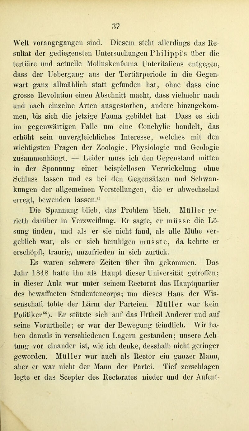 Welt vorangegangen sind. Diesem stellt allerdings das Re- sultat der gediegensten Untersuchungen Philippi’s über die tertiäre und actuelle Molluskenfauna Unteritaliens entgegen, dass der Uebergaug aus der Tertiärperiode in die Gegen- wart ganz allmählich statt gefunden hat, ohne dass eine grosse Revolution einen Abschnitt macht, dass vielmehr nach und nach einzelne Arten ausgestorben, andere hinzugekom- men, bis sich die jetzige Fauna gebildet hat. Dass es sich im gegenwärtigen Falle um eine Conchylie handelt, das erhöht sein unvergleichliches Interesse, welches mit den wichtigsten Fragen der Zoologie, Physiologie und Geologie zusammenhängt. — Leider muss ich den Gegenstand mitten in der Spannung einer beispiellosen Verwickelung ohne Schluss lassen und es hei den Gegensätzen und Schwan- kungen der allgemeinen Vorstellungen, die er abwechselnd erregt, bewenden lassen.“ Die Spannung blieb, das Problem blieb. Müller ge- rieth darüber in Verzweiflung. Er sagte, er müsse die Lö- sung finden, und als er sie nicht fand, als alle Mtilic ver- geblich war, als er sich beruhigen musste, da kehrte er erschöpft, traurig, unzufrieden in sich zurück. Es waren schwere Zeiten über ihn gekommen. Das Jahr 1848 hatte ihn als Haupt dieser Universität getroffen; in dieser Aula war unter seinem Rectorat das Hauptquartier des bewaffneten Studentencorps; um dieses Haus der Wis- senschaft tobte der Lärm der Parteien. Müller war kein Politiker66). Er stützte sich auf das Urtheil Anderer und auf seine Vorurtheile; er war der Bewegung feindlich. Wir ha- ben damals in verschiedenen Lagern gestanden; unsere Ach- tung vor einander ist, wie ich denke, desshalh nicht geringer geworden. Müller war auch als Rector ein ganzer Mann, aber er war nicht der Mann der Partei. Tief zerschlagen legte er das Scepter des Rectorates nieder und der Aufent-