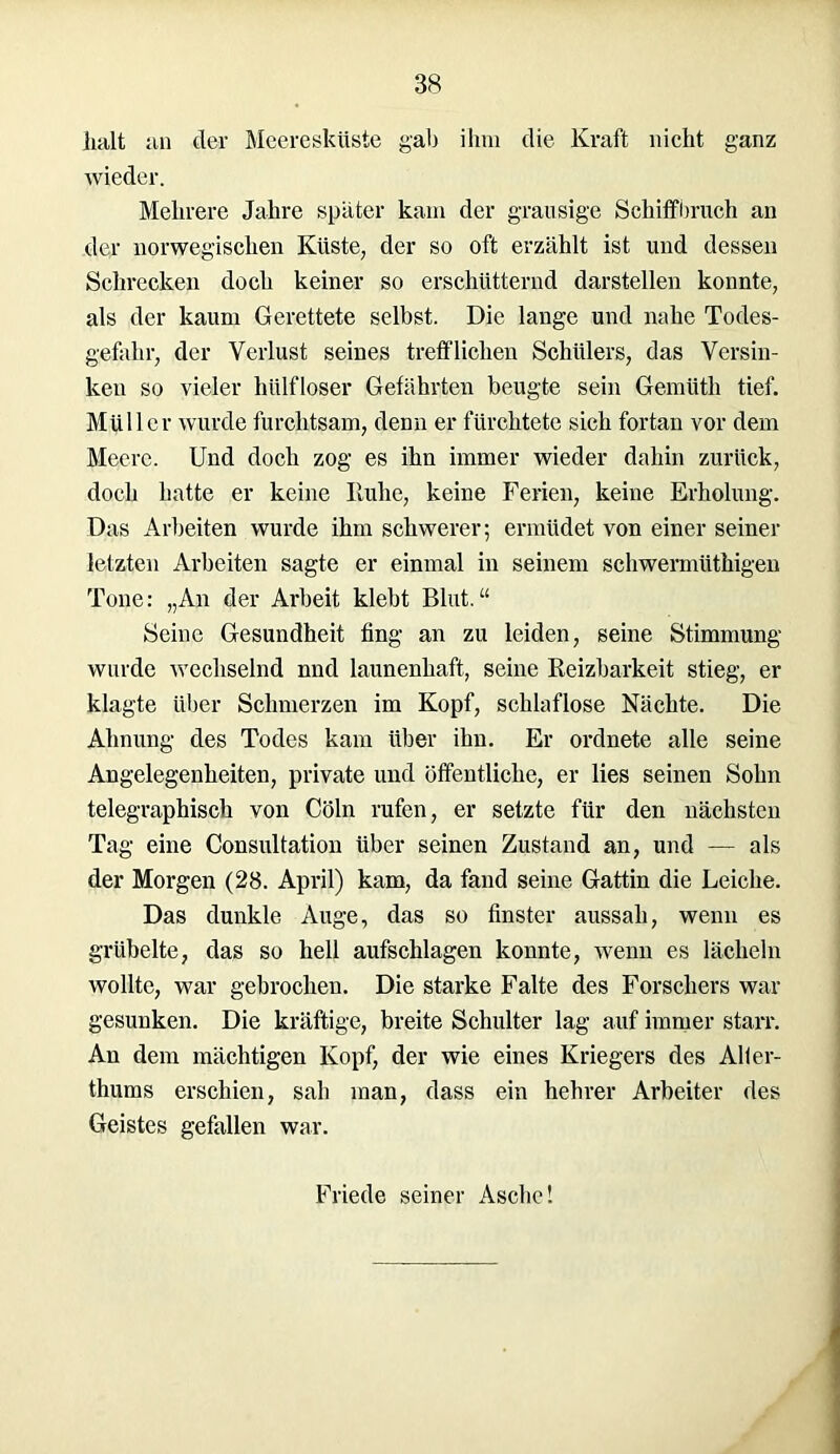 halt an der Meeresküste gab ihm die Kraft nicht ganz wieder. Mehrere Jahre später kam der grausige Schiffbruch an der norwegischen Küste, der so oft erzählt ist und dessen Schrecken doch keiner so erschütternd darstellen konnte, als der kaum Gerettete selbst. Die lange und nahe Todes- gefahr, der Verlust seines trefflichen Schülers, das Versin- ken so vieler hülfloser Gefährten beugte sein Gemüth tief. Müller wurde furchtsam, denn er fürchtete sich fortan vor dem Meere. Und doch zog es ihn immer wieder dahin zurück, doch hatte er keine Iluhe, keine Ferien, keine Erholung. Das Arbeiten wurde ihm schwerer; ermüdet von einer seiner letzten Arbeiten sagte er einmal in seinem schwermüthigen Tone: „An der Arbeit klebt Blut.“ Seine Gesundheit fing an zu leiden, seine Stimmung wurde wechselnd nnd launenhaft, seine Reizbarkeit stieg, er klagte über Schmerzen im Kopf, schlaflose Nächte. Die Ahnung des Todes kam über ihn. Er ordnete alle seine Angelegenheiten, private und öffentliche, er lies seinen Sohn telegraphisch von Cöln rufen, er setzte für den nächsten Tag eine Consultation über seinen Zustand an, und — als der Morgen (28. April) kam, da fand seine Gattin die Leiche. Das dunkle Auge, das so finster aussah, wenn es grübelte, das so hell aufschlagen konnte, wenn es lächeln wollte, war gebrochen. Die starke Falte des Forschers war gesunken. Die kräftige, breite Schulter lag auf immer starr. An dem mächtigen Kopf, der wie eines Kriegers des Alier- thums erschien, sah man, dass ein hehrer Arbeiter des Geistes gefallen war. Friede seiner Asche!