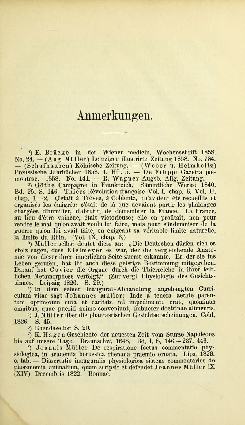 Anmerkungen. ') E. Brücke in der Wiener medicin. Wochenschrift 1858. No. 24. — (Aug. Müller) Leipziger illustrirte Zeitung 1858. No. 784. — (Schafhausen) Kölnische Zeitung. — (Weber u. Helmholtz) Preussische Jahrbücher 1858. I. Hft. 5. — De Filippi Gazetta pie- montese. 1858. No. 141. — R. Wagner Augsb. Allg. Zeitung. 2) Göthe Campagne in Frankreich. Sämmtliche Werke 1840. Bd. 25. S. 146. Thiers Revolution franQaise Vol. I. chap. 6. Vol. II. chap. 1—2. C’etait ä Treves, ä Coblentz, qu’avaient 6tö recueillis et organises les emigres; c’6tait de lä que devaient partir les phalanges chargöes d’humilier, d’abrutir, de demembrer la France. La France, au lieu d’etre vaincue, etait victorieuse; eile en profitait, non pour rendre le mal qu’on avait voulu lui faire, mais pour s’indemniser de la guerre qu’on lui avait faite, en exigeant sa veritable limite naturelle, la limite du Rhin. (Vol. IX. chap. 6.) 3) Müller selbst deutet diess an: „Die Deutschen dürfen sich es stolz sagen, dass Kielmeyer es war, der die vergleichende Anato- mie von dieser ihrer innerlichen Seite zuerst erkannte. Er, der sie ins Leben gerufen, hat ihr auch diese geistige Bestimmung mitgegeben. Darauf hat Cu vier die Organe durch die Thierreiche in ihrer leib- lichen Metamorphose verfolgt.“ (Zur vergl. Physiologie des Gesichts- sinnes. Leipzig 1826. S. 29.) 4) In dem seiner Inaugural-Abhandlung angehängten Curri- culum vitae sagt Johannes Müller: Inde a tenera aetate paren- tum optimorum cura et caritate nil impedimento erat, quominus omnibus, quae puerili animo conveniunt, imbuerer doctrinae alimentis. 5) J. Müller über die phantastischen Gesichtserscheinungen. Cobl. 1826. S. 45. °) Ebendaselbst S. 20. ^ K. Hagen Geschichte der neuesten Zeit vom Sturze Napoleons bis auf unsere Tage. Braunschw. 1848. Bd. 1. S. 146 — 267. 446. e) Joannis Müller De respiratione foetus commentatio phy- siologica, in academia borussica rhenana praemio ornata. Lips. 1823. c. tab. — Dissertatio inauguralis physiologica sistens commentarios de phoronomia animalium, quam scripsit et defendet Joannes Müller IX (XIV) Decembris 1822. Bonnae.