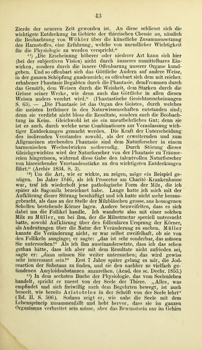 Zierde der neueren Zeit geworden ist. An diese schliesst sich die wichtigste Entdeckung im Gebiete der thierischen Chemie an, nämlich die Beobachtung von Wöhler über die künstliche Zusammensetzung des Harnstoffes, eine Erfahrung, welche von unendlicher Wichtigkeit für die Physiologie zu werden verspricht.“ 41) „Die Erscheinung höherer oder niederer Art kann sich hier (bei der subjectiven Vision) nicht durch äusseres unmittelbares Ein- wirken, sondern durch die innere Offenbarung unserer Organe kund- geben. Und so offenbart sich das Göttliche Andern auf andere Weise, in der ganzen Schöpfung gnadenreich; es offenbart sich dem mit reicher, erhabener Phantasie Begabten durch die Phantasie, demFrommen durch das Gemüth, dem Weisen durch die Weisheit, dem Starken durch die Grösse seiner Werke, wie denn auch das Göttliche in allen diesen Weisen anders verehrt wird.“ (Phantastische Gesichtserscheinungen S. 63). — „Die Phantasie ist das Organ des Geistes, durch welches die meisten Irrthümer in den Naturwissenschaften entstanden sind; denn sie verdirbt nicht bloss die Resultate, sondern auch die Beobach- tung im Keim. Gleichwohl ist sie ein unentbehrliches Gut; denn sie ist es auch, durch welche neue Combinationen zur Veranlassung wich- tiger Entdeckungen gemacht werden. Die Kraft der Unterscheidung des isolirenden Verstandes sowohl, als der erweiternden und zum Allgemeinen strebenden Phantasie sind dem Naturforscher in einem harmonischen Wechselwirken nothwendig. Durch Störung dieses Gleichgewichtes wird der Naturforscher von der Phantasie zu Träume- reien hingerissen, während diese Gabe den talentvollen Naturforscher von hinreichender Verstandesstärke zu den wichtigsten Entdeckungen führt.“ (Archiv 1834. S. 3). 42) Um die Art, wie er wirkte, zu zeigen, möge ein Beispiel ge- nügen. Im Jahre 1846, als ich Prosector am Charite-Krankenhause war, traf ich wiederholt jene pathologische Form der Milz, die ich später als Sagomilz bezeichnet habe. Lange hatte ich mich mit der Aufklärung dieser Störung beschäftigt und ich hatte nicht mehr heraus- gebracht, als dass an der Stelle der Milzbläschen grosse, aus homogenen Schollen bestehende Körner lagen. Andere bezweifelten, dass es sich dabei um die Follikel handle. Ich wanderte also mit einer solchen Milz zu Müller, um bei ihm, der die Milzstructur speciell untersucht hatte, sowohl Aufklärung über den folliculären Ursprung der Körner, als Andeutungen über die Natur der Veränderung zu suchen. Müller kannte die Veränderung nicht, er war selbst zweifelhaft, ob sie von den Follikeln ausginge; er sagte: „das ist sehr sonderbar, das müssen Sie untersuchen!“ Als ich ihm auseinandersetzte, dass ich das schon gethan hätte, dass ich aber mit dem Resultate nicht zufrieden sei, sagte er: „dann müssen Sie weiter untersuchen; das wird gewiss sehr interessant sein!“ Erst 7 Jahre später gelang es mir, die Jod- reaction der Substanz zu finden, und sie den nachher so vielfach ge- fundenen Amyloidsubstanzen anzureihen. (Acad. des sc. Decbr. 1853.) 43) In dem sechsten Buche der Physiologie, das vom Seelenleben handelt, spricht er zuerst von der Seele der Thiere. „Alles, was empfindet und sich freiwillig nach dem Begehrten bewegt, ist auch beseelt, wie bereits Aristoteles in der Schrift von der Seele lehrt“ (Bd. II. S. 506). Sodann zeigt er, wie nahe die Seele mit dem Lebensprincip zusammenfällt und hebt hervor, dass sie im ganzen Organismus verbreitet sein müsse, aber das Bewusstsein nur im Gehirn