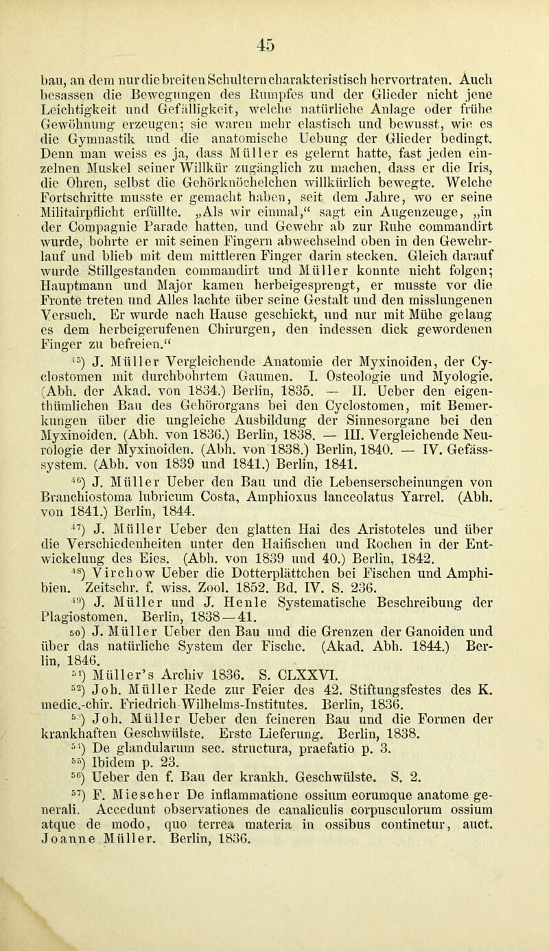 bau, an dem nur die breiten Schultern charakteristisch hervortraten. Audi besassen die Bewegungen des Rumpfes und der Glieder nicht jene Leichtigkeit und Gefälligkeit, welche natürliche Anlage oder frühe Gewöhnung erzeugen; sie waren mehr elastisch und bewusst, wie es die Gymnastik und die anatomische Uebung der Glieder bedingt. Denn man weiss es ja, dass Müller es gelernt hatte, fast jeden ein- zelnen Muskel seiner Willkür zugänglich zu machen, dass er die Iris, die Ohren, selbst die Gehörknöchelchen willkürlich bewegte. Welche Fortschritte musste er gemacht haben, seit dem Jahre, wo er seine Militajrpflicht erfüllte. „Als wir einmal,“ sagt ein Augenzeuge, „in der Compagnie Parade hatten, und Gewehr ab zur Ruhe commandirt wurde, bohrte er mit seinen Fingern abwechselnd oben in den Gewehr- lauf und blieb mit dem mittleren Finger darin stecken. Gleich darauf wurde Stillgestanden commandirt und Müller konnte nicht folgen; Hauptmann und Major kamen herbeigesprengt, er musste vor die Fronte treten und Alles lachte über seine Gestalt und den misslungenen Versuch. Er wurde nach Hause geschickt, und nur mit Mühe gelang es dem herbeigerufenen Chirurgen, den indessen dick gewordenen Finger zu befreien.“ l5) J. Müller Vergleichende Anatomie der Myxinoiden, der Cy- clostomen mit durchbohrtem Gaumen. I. Osteologie und Myologie. (Abh. der Akad. von 1834.) Berlin, 1835. — II. Ueber den eigen- thümlichen Bau des Gehörorgans bei den Cyclostomen, mit Bemer- kungen über die ungleiche Ausbildung der Sinnesorgane bei den Myxinoiden. (Abh. von 1836.) Berlin, 1838. — IH. Vergleichende Neu- rologie der Myxinoiden. (Abh. von 1838.) Berlin, 1840. — IV. Gefäss- system. (Abh. von 1839 und 1841.) Berlin, 1841. 46) J. Müller Ueber den Bau und die Lebenserscheinungen von Branchiostoma lubricum Costa, Amphioxus lanceolatus Yarrel. (Abh. von 1841.) Berlin, 1844. 47) J. Müller Ueber den glatten Hai des Aristoteles und über die Verschiedenheiten unter den Haifischen und Rochen in der Ent- wickelung des Eies. (Abh. von 1839 und 40.) Berlin, 1842. 48) Virchow Ueber die Dotterplättchen bei Fischen und Amphi- bien. Zeitschr. f. wiss. Zool. 1852. Bd. IV. S. 236. 49) J. Müller und J. Henle Systematische Beschreibung der Plagiostomen. Berlin, 1838 — 41. 50) J. Müller Ueber den Bau und die Grenzen der Ganoiden und über (las natürliche System der Fische. (Akad. Abh. 1844.) Ber- lin, 1846. *0 Müller’s Archiv 1836. S. CLXXVI. Joh. Müller Rede zur Feier des 42. Stiftungsfestes des K. medic.-chir. Friedrich Wilhelms-Institutes. Berlin, 1836. 5;) Joh. Müller Ueber den feineren Bau und die Formen der krankhaften Geschwülste. Erste Lieferung. Berlin, 1838. 51) De glandularum sec. structura, praefatio p. 3. 65) Ibidem p. 23. r,fi) Ueber den f. Bau der kränkln Geschwülste. S. 2. 57) F. Miescher De inflammatione ossium eorumque anatome ge- nerali, Accedunt observationes de canaliculis corpusculorum ossium atque de modo, quo terrea materia in ossibus continetur, auct. Joanne Müller. Berlin, 1836.