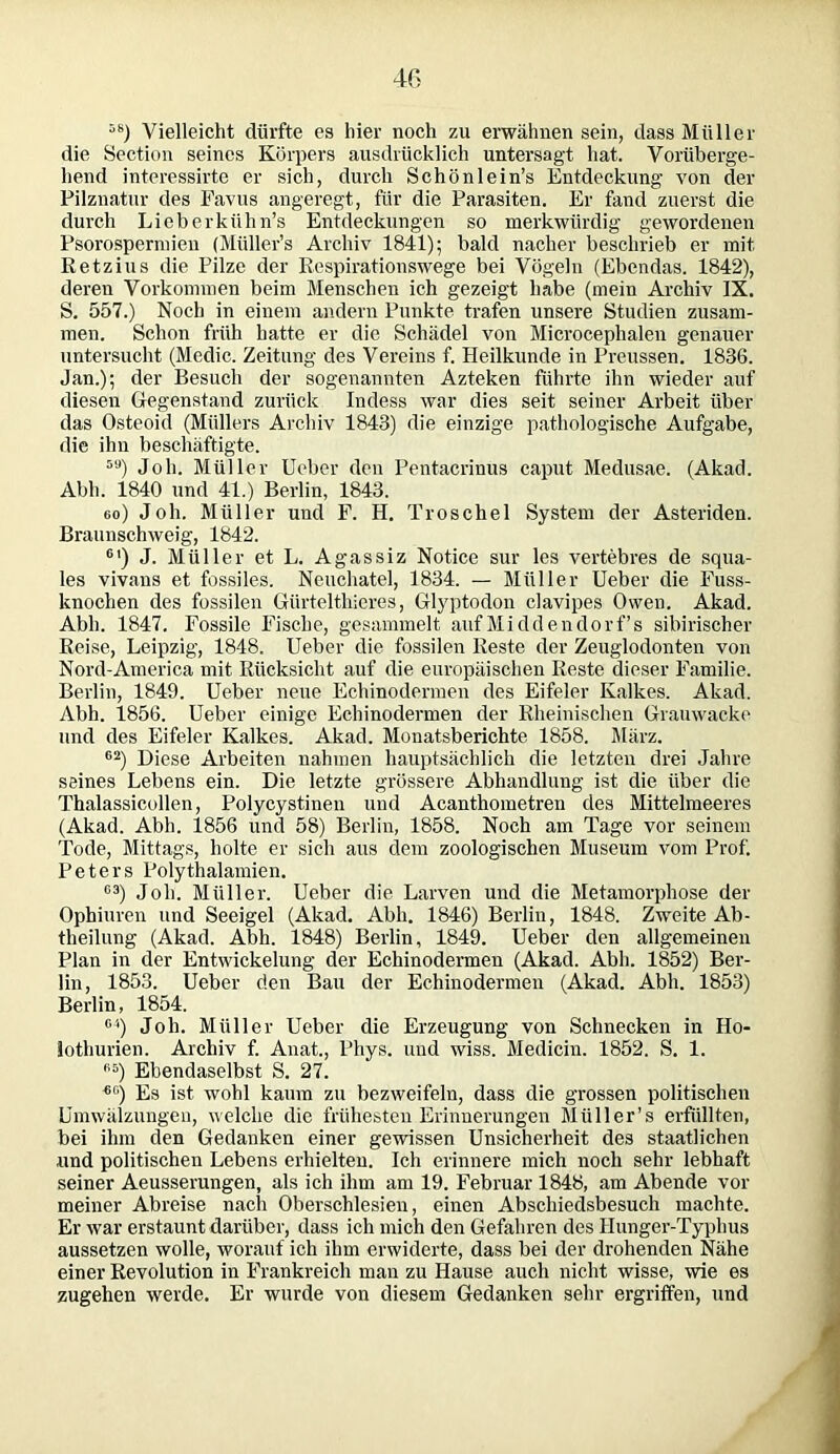 5S) Vielleicht dürfte es liier noch zu erwähnen sein, dass Müller die Section seines Körpers ausdrücklich untersagt hat. Vorüberge- hend interessirte er sich, durch Schönlein’s Entdeckung von der Pilznatur des Favus angeregt, für die Parasiten. Er fand zuerst die durch Lieberkühn’s Entdeckungen so merkwürdig gewordenen Psorospermien (Müller’s Archiv 1841); bald nacher beschrieb er mit Retzius die Pilze der Respirationswege bei Vögeln (Ebendas. 1842), deren Vorkommen beim Menschen ich gezeigt habe (mein Archiv IX. S. 557.) Noch in einem andern Punkte trafen unsere Studien zusam- men. Schon früh hatte er die Schädel von Microcephalen genauer untersucht (Mcdic. Zeitung des Vereins f. Heilkunde in Preussen. 1836. Jan.); der Besuch der sogenannten Azteken führte ihn wieder auf diesen Gegenstand zurück Indess war dies seit seiner Arbeit über das Osteoid (Müllers Archiv 1843) die einzige pathologische Aufgabe, die ihn beschäftigte. 5U) Joh. Müller Ueber den Pentacrinus caput Medusae. (Akad. Abh. 1840 und 41.) Berlin, 1843. eo) Joh. Müller und F. H. Troschel System der Asteriden. Braunschweig, 1842. 61) J. Müller et L. Agassiz Notice sur les vertebres de squa- les vivans et fossiles. Neuchatel, 1834. — Müller Ueber die Fuss- knochen des fossilen Gürtelthieres, Glyptodon clavipes Owen. Akad. Abh. 1847. Fossile Fische, gesammelt auf Middendorfs sibirischer Reise, Leipzig, 1848. Ueber die fossilen Reste der Zeuglodonten von Nord-America mit Rücksicht auf die europäischen Reste dieser Familie. Berlin, 1849. Ueber neue Echinodermen des Eifeier Kalkes. Akad. Abh. 1856. Ueber einige Echinodermen der Rheinischen Grauwacke und des Eifeier Kalkes. Akad. Monatsberichte 1858. März. 62) Diese Arbeiten nahmen hauptsächlich die letzten drei Jahre seines Lebens ein. Die letzte grössere Abhandlung ist die über die Thalassicollen, Polycystinen und Acanthometren des Mittelmeeres (Akad. Abh. 1856 und 58) Berlin, 1858. Noch am Tage vor seinem Tode, Mittags, holte er sich aus dem zoologischen Museum vom Prof. Peters Polythalamien. G3) Joh. Müller. Ueber die Larven und die Metamorphose der Ophiuren und Seeigel (Akad. Abh. 1846) Berlin, 1848. Zweite Ab- theilung (Akad. Abh. 1848) Berlin, 1849. Ueber den allgemeinen Plan in der Entwickelung der Echinodermen (Akad. Abh. 1852) Ber- lin, 1853. Ueber den Bau der Echinodermen (Akad. Abh. 1853) Berlin, 1854. C4) Joh. Müller Ueber die Erzeugung von Schnecken in Ho- lothurien. Archiv f. Anat., Phys. und wiss. Medicin. 1852. S. 1. G6) Ebendaselbst S. 27. 6C) Es ist wohl kaum zu bezweifeln, dass die grossen politischen Umwälzungen, welche die frühesten Erinnerungen Müller’s erfüllten, bei ihm den Gedanken einer gewissen Unsicherheit des staatlichen und politischen Lebens erhielten. Ich erinnere mich noch sehr lebhaft seiner Aeusserungen, als ich ihm am 19. Februar 1848, am Abende vor meiner Abreise nach Oberschlesien, einen Abschiedsbesuch machte. Er war erstaunt darüber, dass ich mich den Gefahren des Hunger-Typhus aussetzen wolle, worauf ich ihm erwiderte, dass bei der drohenden Nähe einer Revolution in Frankreich man zu Hause auch nicht wisse, wie es zugehen werde. Er wurde von diesem Gedanken sehr ergriffen, und