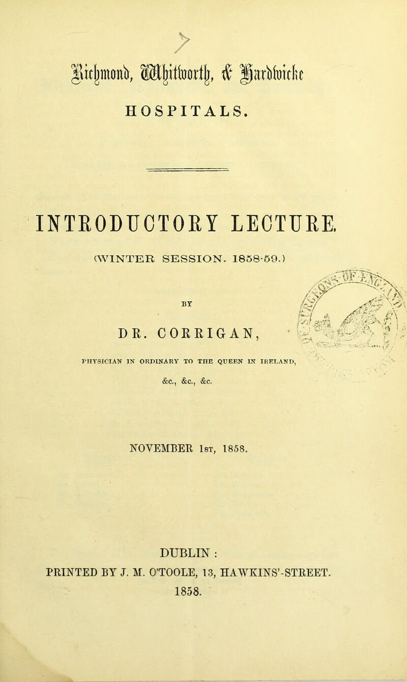 > Jlidjmonb, $ fiartfoiclie HOSPITALS. INTRODUCTORY LECTURE. (WINTER SESSION. 1858-59.) BY DR. CORRIGAN, PHYSICIAN IN ORDINARY TO THE QUEEN IN IRELAND, &c., &c., &c. NOVEMBER 1st, 1858. DUBLIN : PRINTED BY J. M. O’TOOLE, 13, HAWKINS’-STREET. 1858.