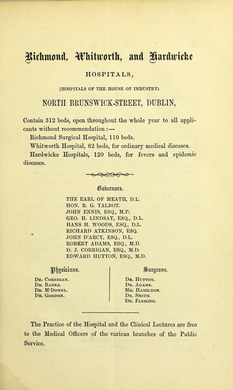 pdwtnmd, Whitworth, and Jiarduichc HOSPITALS, (HOSPITALS OF THE HOUSE OF INDUSTRY) NORTH BRUNSWICK-STREET, DUBLIN, Contain 312 beds, open throughout the whole year to all appli- cants without recommendation:— Richmond Surgical Hospital, 110 beds. Whitworth Hospital, 82 beds, for ordinary medical diseases. Hardwicke Hospitals, 120 beds, for fevers and epidemic diseases. (&Qbtxnm. THE EARL OF MEATH, D.L. HON. R. G. TALBOT. JOHN ENNIS, ESQ., M.P. GEO. H. LINDSAY, ESQ., D.L. HANS H. WOODS, ESQ., D.L. RICHARD ATKINSON, ESQ. JOHN D’ARCY, ESQ., D.L. ROBERT ADAMS, ESQ., M.D. D. J. CORRIGAN, ESQ., M.D. EDWARD HUTTON, ESQ., M.D. ffcgskmns. Dr. Corrigan. Dr. Banks. Dr. M‘Dowel. Dr. Gordon. burgeons. Dr. Hutton. Dr. Adams. Mr. Hamilton. Dr. Smith. Dr. Fleming. The Practice of the Hospital and the Clinical Lectures are free to the Medical Officers of the various branches of the Public Service.