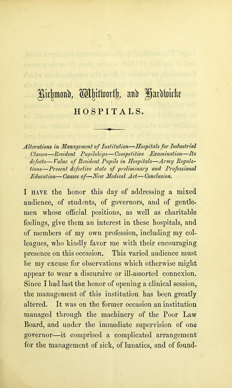 |licj)inonir, ®ljittoarf(j, anir partlukke HOSPITALS. Alterations in Management of Institution—Hospitals for Industrial Classes—Resident Pupilships— Competitive Examination—Its defects—Value of Resident Pupils in Hospitals—Army Regula- tions—Present defective state of preliminary and Professional Education—Causes of—New Medical Act—Conclusion. I have the honor this day of addressing a mixed audience, of students, of governors, and of gentle- men whose official positions, as well as charitable feelings, give them an interest in these hospitals, and of members of my own profession, including my col- leagues, who kindly favor me with their encouraging presence on this occasion. This varied audience must be my excuse for observations which otherwise might appear to wear a discursive or ill-assorted connexion. Since I had last the honor of opening a clinical session, the management of this institution has been greatly altered. It was on the former occasion an institution managed through the machinery of the Poor Law Board, and under the immediate supervision of one governor—it comprised a complicated arrangement for the management of sick, of lunatics, and of found-