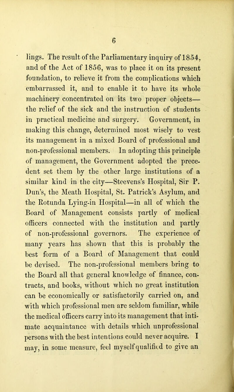 lings. The result of the Parliamentary inquiry of 1854, and of the Act of 1856, was to place it on its present foundation, to relieve it from the complications which embarrassed it, and to enable it to have its whole machinery concentrated on its two proper objects— the relief of the sick and the instruction of students in practical medicine and surgery. Government, in making this change, determined most wisely to vest its management in a mixed Board of professional and non-professional members. In adopting this principle of management, the Government adopted the prece- dent set them by the other large institutions of a similar kind in the city—Steevens’s Hospital, Sir P. Dun’s, the Meath Hospital, St. Patrick’s Asylum, and the Rotunda Lying-in Hospital—in all of which the Board of Management consists partly of medical officers connected with the institution and partly of non-professional governors. The experience of many years has shown that this is probably the best form of a Board of Management that could be devised. The non-professional members bring to the Board all that general knowledge of finance, con- tracts, and books, without which no great institution can be economically or satisfactorily carried on, and with which professional men are seldom familiar, while the medical officers carry into its management that inti- mate acquaintance with details which unprofessional persons with the best intentions could never acquire. I may, in some measure, feel myself qualified to give an