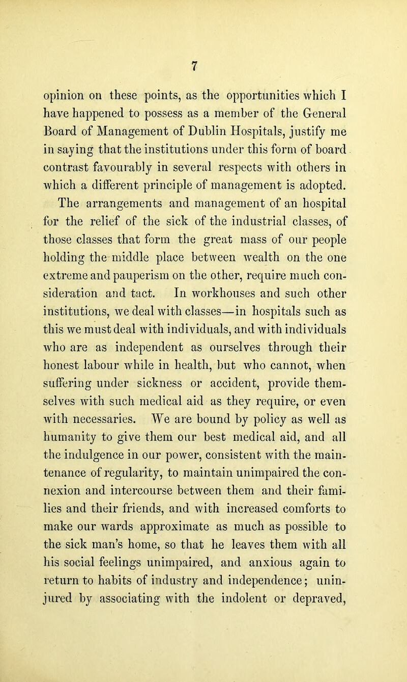 opinion on these points, as the opportunities which I have happened to possess as a member of the General Board of Management of Dublin Hospitals, justify me in saying that the institutions under this form of board contrast favourably in several respects with others in which a different principle of management is adopted. The arrangements and management of an hospital for the relief of the sick of the industrial classes, of those classes that form the great mass of our people holding the middle place between wealth on the one extreme and pauperism on the other, require much con- sideration and tact. In workhouses and such other institutions, we deal with classes—in hospitals such as this we must deal with individuals, and with individuals who are as independent as ourselves through their honest labour while in health, but who cannot, when suffering under sickness or accident, provide them- selves with such medical aid as they require, or even with necessaries. We are bound by policy as well as humanity to give them our best medical aid, and all the indulgence in our power, consistent with the main- tenance of regularity, to maintain unimpaired the con- nexion and intercourse between them and their fami- lies and their friends, and with increased comforts to make our wards approximate as much as possible to the sick man’s home, so that he leaves them with all his social feelings unimpaired, and anxious again to return to habits of industry and independence; unin- jured by associating with the indolent or depraved,
