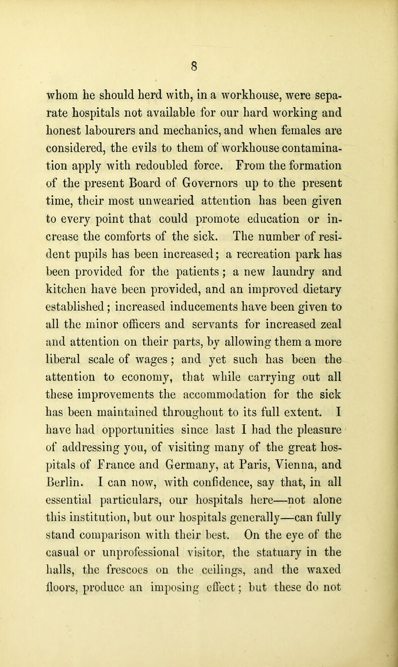 whom he should herd with, in a workhouse, were sepa- rate hospitals not available for our hard working and honest labourers and mechanics, and when females are considered, the evils to them of workhouse contamina- tion apply with redoubled force. From the formation of the present Board of Governors up to the present time, their most unwearied attention has been given to every point that could promote education or in- crease the comforts of the sick. The number of resi- dent pupils has been increased; a recreation park has been provided for the patients; a new laundry and kitchen have been provided, and an improved dietary established; increased inducements have been given to all the minor officers and servants for increased zeal and attention on their parts, by allowing them a more liberal scale of wages; and yet such has been the attention to economy, that while carrying out all these improvements the accommodation for the sick has been maintained throughout to its full extent. I have had opportunities since last I had the pleasure of addressing you, of visiting many of the great hos- pitals of France and Germany, at Paris, Vienna, and Berlin. I can now, with confidence, say that, in all essential particulars, our hospitals here—not alone this institution, but our hospitals generally—can fully stand comparison with their best. On the eye of the casual or unprofessional visitor, the statuary in the halls, the frescoes on the ceilings, and the waxed lloors, produce an imposing effect; but these do not