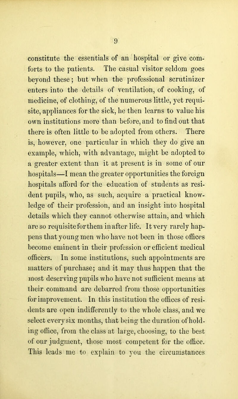 constitute the essentials of an hospital or give com- forts to the patients. The casual visitor seldom goes beyond these; but when the professional scrutinizer enters into the details of ventilation, of cooking, of medicine, of clothing, of the numerous little, yet requi- site, appliances for the sick, he then learns to value his own institutions more than before, and to find out that there is often little to be adopted from others. There is, however, one particular in which they do give an example, which, with advantage, might he adopted to a greater extent than it at present is in some of our hospitals—I mean the greater opportunities the foreign hospitals afford for the education of students as resi- dent pupils, who, as such, acquire a practical know- ledge of their profession, and an insight into hospital details which they cannot otherwise attain, and which are so requisiteforthem in after life. It very rarely hap- pens that young men who have not been in those offices become eminent in their profession or efficient medical officers. In some institutions, such appointments are matters of purchase; and it may thus happen that the most deserving pupils who have not sufficient means at their command are debarred from those opportunities for improvement. In this institution the offices of resi- dents are open indifferently to the whole class, and we select every six months, that being the duration of hold- ing office, from the class at large, choosing, to the best of our judgment, those most competent for the office. This leads me to explain to you the circumstances