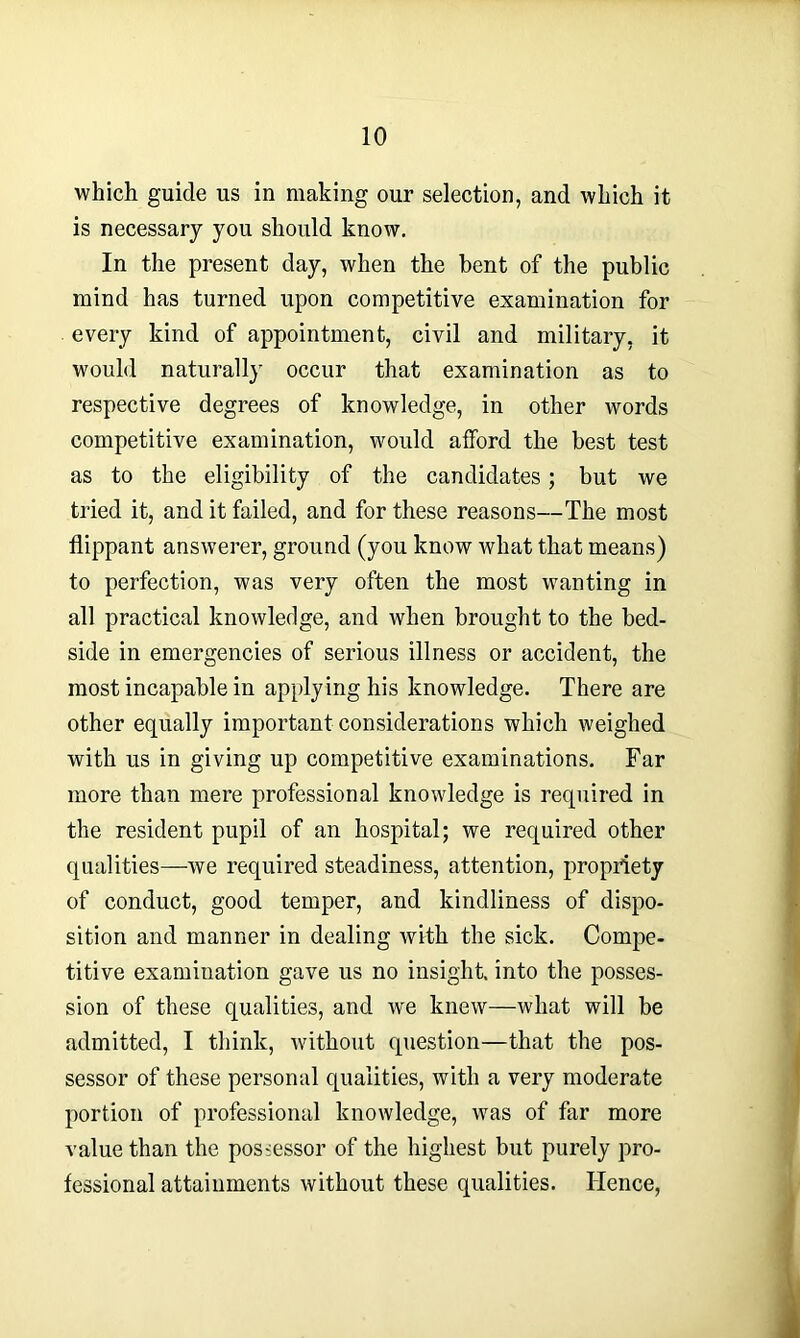which guide us in making our selection, and which it is necessary you should know. In the present day, when the bent of the public mind has turned upon competitive examination for every kind of appointment, civil and military, it would naturally occur that examination as to respective degrees of knowledge, in other words competitive examination, would afford the best test as to the eligibility of the candidates; but we tried it, and it failed, and for these reasons—The most flippant answerer, ground (you know what that means) to perfection, was very often the most wanting in all practical knowledge, and when brought to the bed- side in emergencies of serious illness or accident, the most incapable in applying his knowledge. There are other equally important considerations which weighed with us in giving up competitive examinations. Far more than mere professional knowledge is required in the resident pupil of an hospital; we required other qualities—we required steadiness, attention, propriety of conduct, good temper, and kindliness of dispo- sition and manner in dealing with the sick. Compe- titive examination gave us no insight, into the posses- sion of these qualities, and we knew—what will be admitted, I think, without question—that the pos- sessor of these personal qualities, with a very moderate portion of professional knowledge, wrns of far more value than the possessor of the highest but purely pro- fessional attainments without these qualities. Hence,