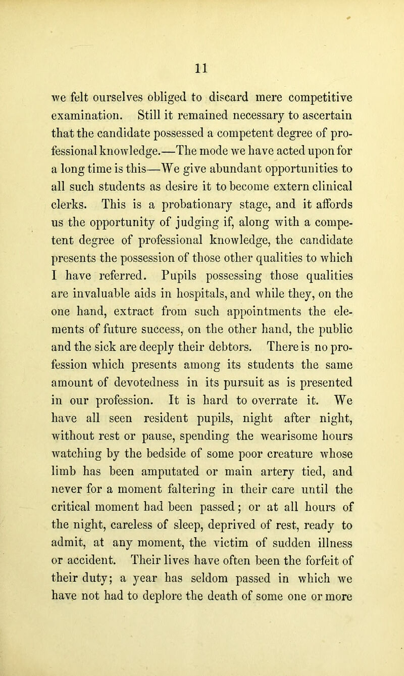 we felt ourselves obliged to discard mere competitive examination. Still it remained necessary to ascertain that the candidate possessed a competent degree of pro- fessional knowledge.—The mode we have acted upon for a long time is this—We give abundant opportunities to all such students as desire it to become extern clinical clerks. This is a probationary stage, and it affords us the opportunity of judging if, along with a compe- tent degree of professional knowledge, the candidate presents the possession of those other qualities to which I have referred. Pupils possessing those qualities are invaluable aids in hospitals, and while they, on the one hand, extract from such appointments the ele- ments of future success, on the other hand, the public and the sick are deeply their debtors. There is no pro- fession which presents among its students the same amount of devotedness in its pursuit as is presented in our profession. It is hard to overrate it. We have all seen resident pupils, night after night, without rest or pause, spending the wearisome hours watching by the bedside of some poor creature whose limb has been amputated or main artery tied, and never for a moment faltering in their care until the critical moment had been passed; or at all hours of the night, careless of sleep, deprived of rest, ready to admit, at any moment, the victim of sudden illness or accident. Their lives have often been the forfeit of their duty; a year has seldom passed in which we have not had to deplore the death of some one or more