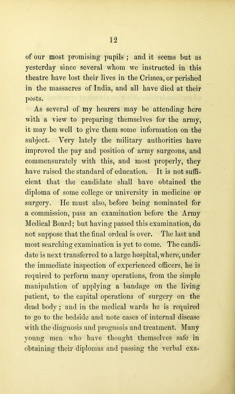 of our most promising pupils ; and it seems but as yesterday since several whom we instructed in this theatre have lost their lives in the Crimea, or perished in the massacres of India, and all have died at their posts. As several of my hearers may be attending here with a view to preparing themselves for the army, it may be well to give them some information on the subject. Very lately the military authorities have improved the pay and position of army surgeons, and commensurately with this, and most properly, they have raised the standard of education. It is not suffi- cient that the candidate shall have obtained the diploma of some college or university in medicine or surgery. He must also, before being nominated for a commission, pass an examination before the Army Medical Board; but having passed this examination, do not suppose that the final ordeal is over. The last and most searching examination is yet to come. The candi- date is next transferred to a large hospital, where, under the immediate inspection of experienced officers, he is required to perform many operations, from the simple manipulation of applying a bandage on the living patient, to the capital operations of surgery on the dead body; and in the medical wards he is required to go to the bedside and note cases of internal disease with the diagnosis and prognosis and treatment. Many young men who have thought themselves safe in obtaining their diplomas and passing the verbal exa-