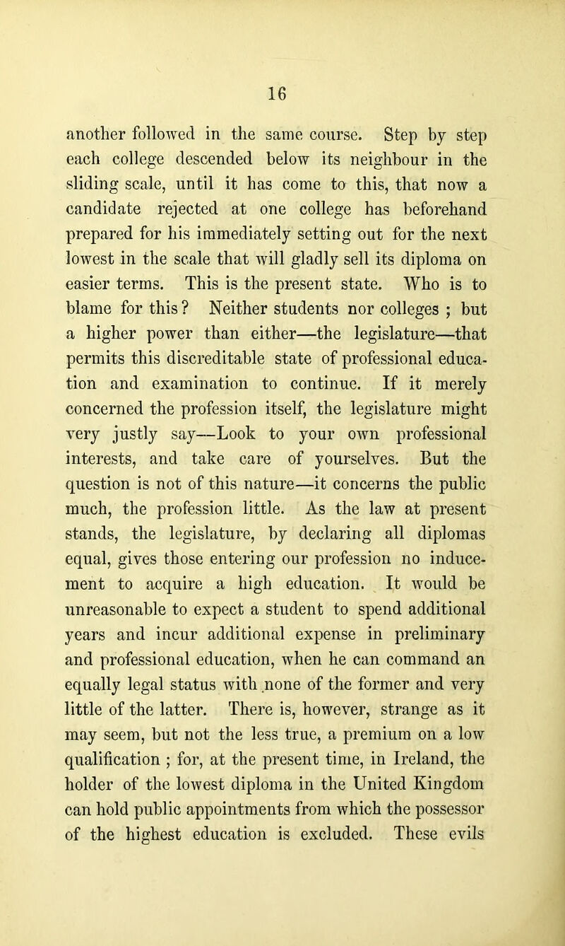 another followed in the same course. Step by step each college descended below its neighbour in the sliding scale, until it has come to this, that now a candidate rejected at one college has beforehand prepared for his immediately setting out for the next lowest in the scale that will gladly sell its diploma on easier terms. This is the present state. Who is to blame for this ? Neither students nor colleges ; but a higher power than either—the legislature—that permits this discreditable state of professional educa- tion and examination to continue. If it merely concerned the profession itself, the legislature might very justly say—Look to your own professional interests, and take care of yourselves. But the question is not of this nature—it concerns the public much, the profession little. As the law at present stands, the legislature, by declaring all diplomas equal, gives those entering our profession no induce- ment to acquire a high education. It would be unreasonable to expect a student to spend additional years and incur additional expense in preliminary and professional education, when he can command an equally legal status with none of the former and very little of the latter. There is, however, strange as it may seem, but not the less true, a premium on a low qualification ; for, at the present time, in Ireland, the holder of the lowest diploma in the United Kingdom can hold public appointments from which the possessor of the highest education is excluded. These evils