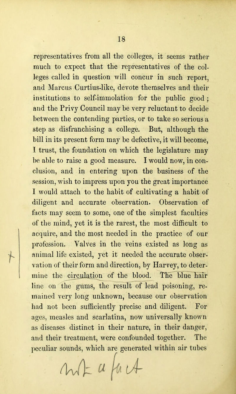 representatives from all the colleges, it seems rather much to expect that the representatives of the col- leges called in question will concur in such report, and Marcus Curtius-like, devote themselves and their institutions to self-immolation for the public good; and the Privy Council may be very reluctant to decide between the contending parties, or to take so serious a step as disfranchising a college. But, although the bill in its present form may be defective, it will become, I trust, the foundation on which the legislature may be able to raise a good measure. I would now, in con- clusion, and in entering upon the business of the session, wish to impress upon you the great importance I would attach to the habit of cultivating a habit of diligent and accurate observation. Observation of facts may seem to some, one of the simplest faculties of the mind, yet it is the rarest, the most difficult to acquire, and the most needed in the practice of our profession. Valves in the veins existed as long as animal life existed, yet it needed the accurate obser- vation of their form and direction, by Harvey, to deter- mine the circulation of the blood. The blue hair line on the gums, the result of lead poisoning, re- mained very long unknown, because our observation had not been sufficiently precise and diligent. For ages, measles and scarlatina, now universally known as diseases distinct in their nature, in their danger, and their treatment, were confounded together. The peculiar sounds, which are generated within air tubes