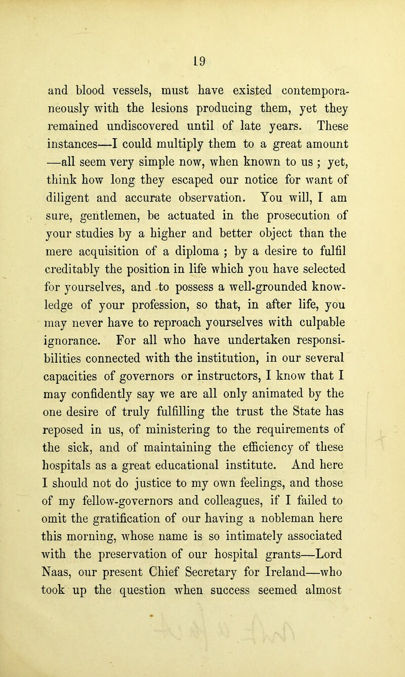and blood vessels, must have existed contempora- neously with the lesions producing them, yet they remained undiscovered until of late years. These instances—I could multiply them to a great amount —all seem very simple now, when known to us ; yet, think how long they escaped our notice for want of diligent and accurate observation. You will, I am sure, gentlemen, be actuated in the prosecution of your studies by a higher and better object than the mere acquisition of a diploma ; by a desire to fulfil creditably the position in life which you have selected for yourselves, and to possess a well-grounded know- ledge of your profession, so that, in after life, you may never have to reproach yourselves with culpable ignorance. For all who have undertaken responsi- bilities connected with the institution, in our several capacities of governors or instructors, I know that I may confidently say we are all only animated by the one desire of truly fulfilling the trust the State has reposed in us, of ministering to the requirements of the sick, and of maintaining the efficiency of these hospitals as a great educational institute. And here I should not do justice to my own feelings, and those of my fellow-governors and colleagues, if I failed to omit the gratification of our having a nobleman here this morning, whose name is so intimately associated with the preservation of our hospital grants—Lord Naas, our present Chief Secretary for Ireland—who took up the question when success seemed almost