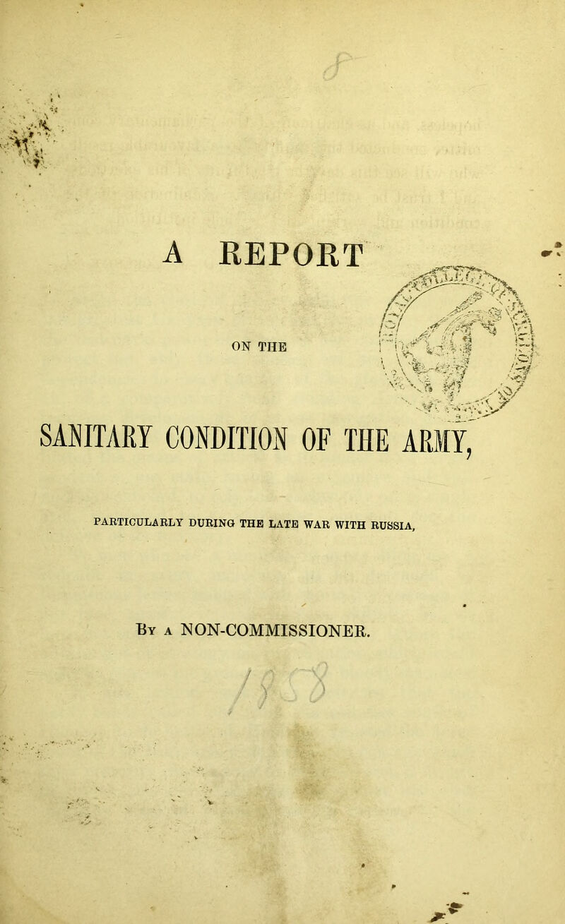 A REPORT '’’-V 5 .^T SAJJITARY CONDITION OF THE ARMY, PARTICULABLY DURING THE LATE WAR WITH RUSSIA, By a NON-COMMISSIONER.