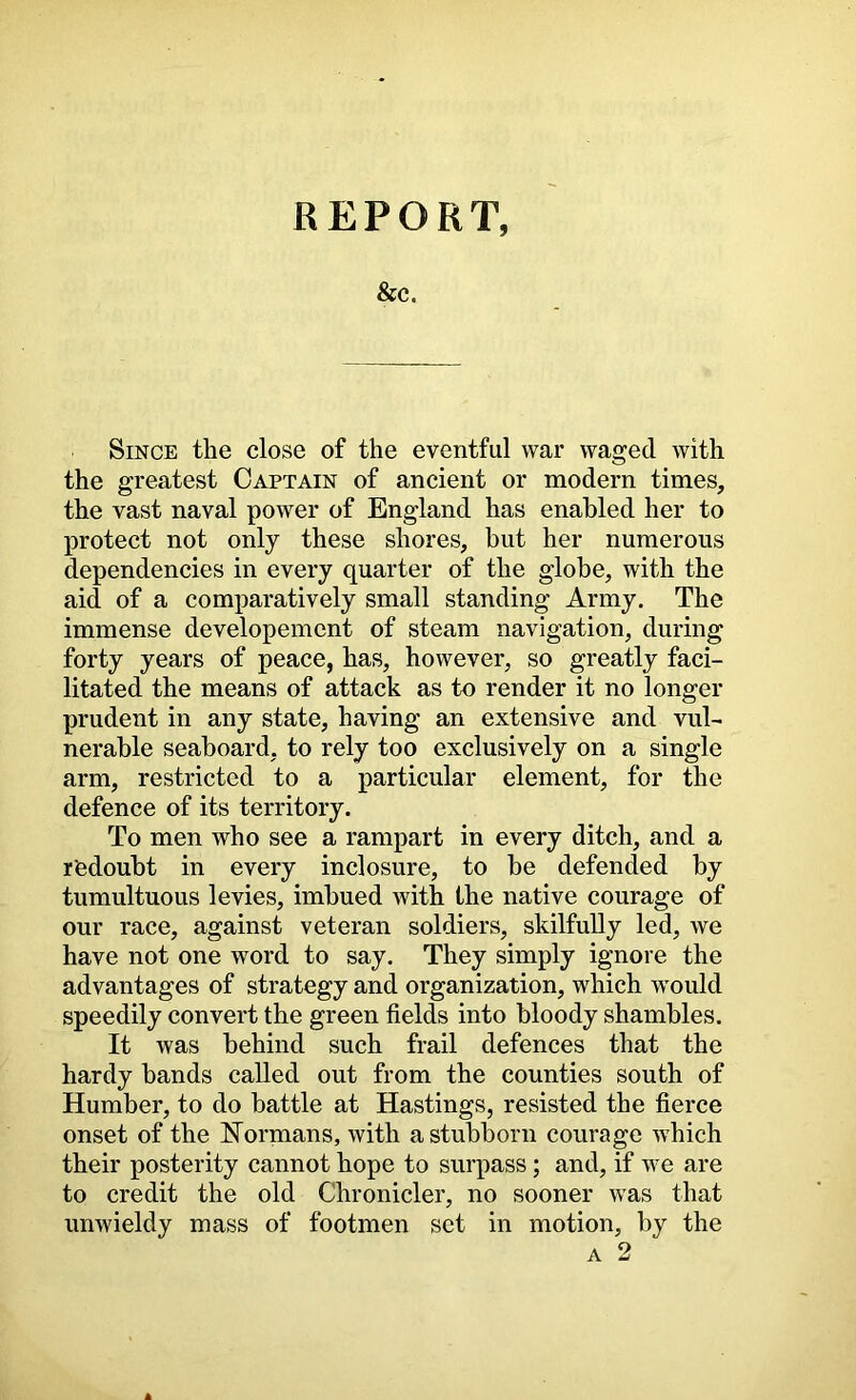 REPORT, &C. Since the close of the eventful war waged with the greatest Captain of ancient or modern times, the vast naval power of England has enabled her to protect not only these shores, but her numerous dependencies in every quarter of the globe, with the aid of a comparatively small standing Army. The immense developement of steam navigation, during forty years of peace, has, however, so greatly faci- litated the means of attack as to render it no longer prudent in any state, having an extensive and vul- nerable seaboard, to rely too exclusively on a single arm, restricted to a particular element, for the defence of its territory. To men who see a rampart in every ditch, and a redoubt in every inclosure, to be defended by tumultuous levies, imbued with the native courage of our race, against veteran soldiers, skilfully led, Ave have not one word to say. They simply ignore the advantages of strategy and organization, which would speedily convert the green fields into bloody shambles. It was behind such frail defences that the hardy bands called out from the counties south of Humber, to do battle at Hastings, resisted the fierce onset of the Hermans, with a stubborn courage which their X30sterity cannot hope to surpass; and, if we are to credit the old Chronicler, no sooner was that umvieldy mass of footmen set in motion, by the