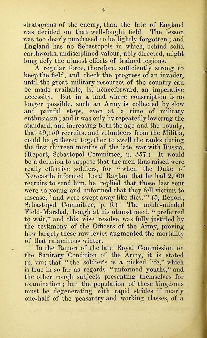 stratagems of the enemy, than the fate of England was decided on that well-fought field. The lesson Avas too dearly purchased to he lightly forgotten ; and England has no Sebastopols in which, behind solid earthworks, undisciplined valour, ably directed, might long defy the utmost efforts of trained legions. A regular force, therefore, sufficiently strong to keep the field, and check the progress of an invader, until the great military resources of the country can be made available, is, henceforward, an imperative necessity. But in a land where conscription is no longer possible, such an Army is collected by slow and painful steps, even at a time of military enthusiasm ; and it was only by repeatedly loAvermg the standard, and increasing both the age and the bounty, that 49,150 recruits, and volunteers from the Militia, could be gathered together to swell the ranks during the first thirteen months of the late war with Russia. (Rejmrt, Sebastopol Committee, p. 357.) It would be a delusion to suppose that the men thus raised were really effective soldiers, for ^Svhen the Duke of Newcastle informed I.ord Raglan that he had 2,000 recruits to send him, he replied that those last sent were so young and unformed that they fell victims to disease, 'and were swept away like flies,’” (5, Report, Sebastopol Committee, p. 6.) The noble-minded Field-Marshal, though at his utmost need,  preferred to wait,” and this wise resolve was fully justified by the testimony of the Officers of the Army, proving how largely these raAv levies augmented the mortality of that calamitous Avinter. In the Report of the late Royal Commission on tlie Sanitary Condition of the Army, it is stated (p. viii) that  the soldier’s is a picked life,” AAFich is true in so far as regards unformed youths,” and the other rough subjects presenting themselves for examination; but the population of these kingdoms must be degenerating Avith rapid strides if nearly one-half of the peasantry and Avorking classes, of a