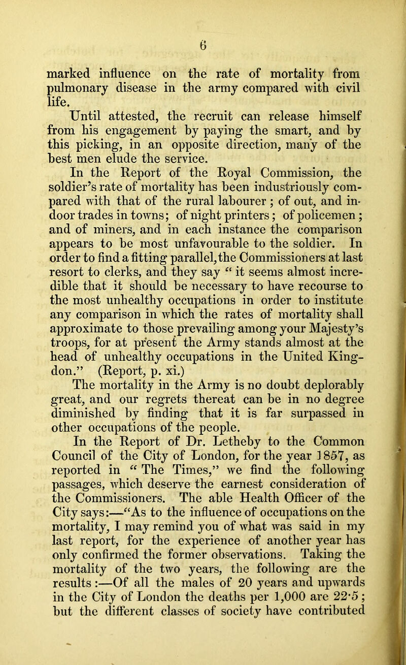 marked influence on the rate of mortality from pulmonary disease in the army compared with civil life. Until attested, the recruit can release himself from his engagement by paying the smart, and by this picking, in an opposite direction, many of the best men elude the service. In the Report of the Royal Commission, the soldier’s rate of mortality has been industriously com- pared with that of the rural labourer ; of out, and in- door trades in towns; of night printers; of policemen; and of miners, and in each instance the comparison appears to be most unfavourable to the soldier. In order to find a fitting parallel, the Commissioners at last resort to clerks, and they say “ it seems almost incre- dible that it should be necessary to have recourse to the most unhealthy occupations in order to institute any comparison in which the rates of mortality shall approximate to those prevailing among your Majesty’s troops, for at present the Army stands almost at the head of unhealthy occupations in the United King- don.” (Report, p. xi.) The mortality in the Army is no doubt deplorably great, and our regrets thereat can be in no degree diminished by finding that it is far surpassed in other occupations of the people. In the Report of Dr. Letheby to the Common Council of the City of London, for the year 1857, as reported in “ The Times,” we find the following passages, which deserve the earnest consideration of the Commissioners. The able Health Officer of the City says:—‘‘As to the influence of occupations on the mortality, I may remind you of what was said in my last report, for the experience of another year has only confirmed the former observations. Taking the mortality of the two years, the following are the results :—Of all the males of 20 years and upwards in the City of London the deaths per 1,000 are 22’5; but the different classes of society have contributed