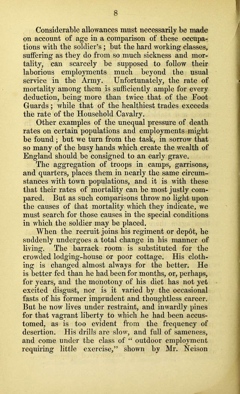 Considerable allowances must necessarily be made on account of age in a comparison of these occupa- tions with the soldier’s; but the hard working classes, suffering as they do from so much sickness and mor- tality, can scarcely be supposed to follow their laborious employments much beyond the usual service in the Army. Unfortunately, the rate of mortality among them is sufficiently ample for every deduction, being more than twice that of the Foot Guards; while that of the healthiest trades exceeds the rate of the Household Cavalry. Other examples of the unequal pressure of death rates on certain populations and employments might be found ; but we turn from the task, in sorrow that so many of the busy hands which create the wealth of England should be consigned to an early grave. The aggregation of troops in camps, garrisons, and quarters, places them in nearly the same circum- stances with town populations, and it is with these that their rates of mortality can be most justly com- pared. But as such comparisons throw no light upon the causes of that mortality which they indicate, we must search for those causes in the special conditions in which the soldier may be placed. When the recruit joins his regiment or depot, he suddenly undergoes a total change in his manner of living. The barrack room is substituted for the crowded lodging-house or poor cottage. His cloth- ing is changed almost always for the better. He is better fed than he had been for months, or, perhaps, for years, and the monotony of his diet has not yet excited disgust, nor is it varied by the occasional fasts of his former imprudent and thoughtless career. But he now lives under restraint, and inwardly pines for that vagrant liberty to which he had been accus- tomed, as is too evident from the frequency of desertion. His drills are slow, and full of sameness, and come under the class of “ outdoor employment requiring little exercise,” shown by Mr. Heison