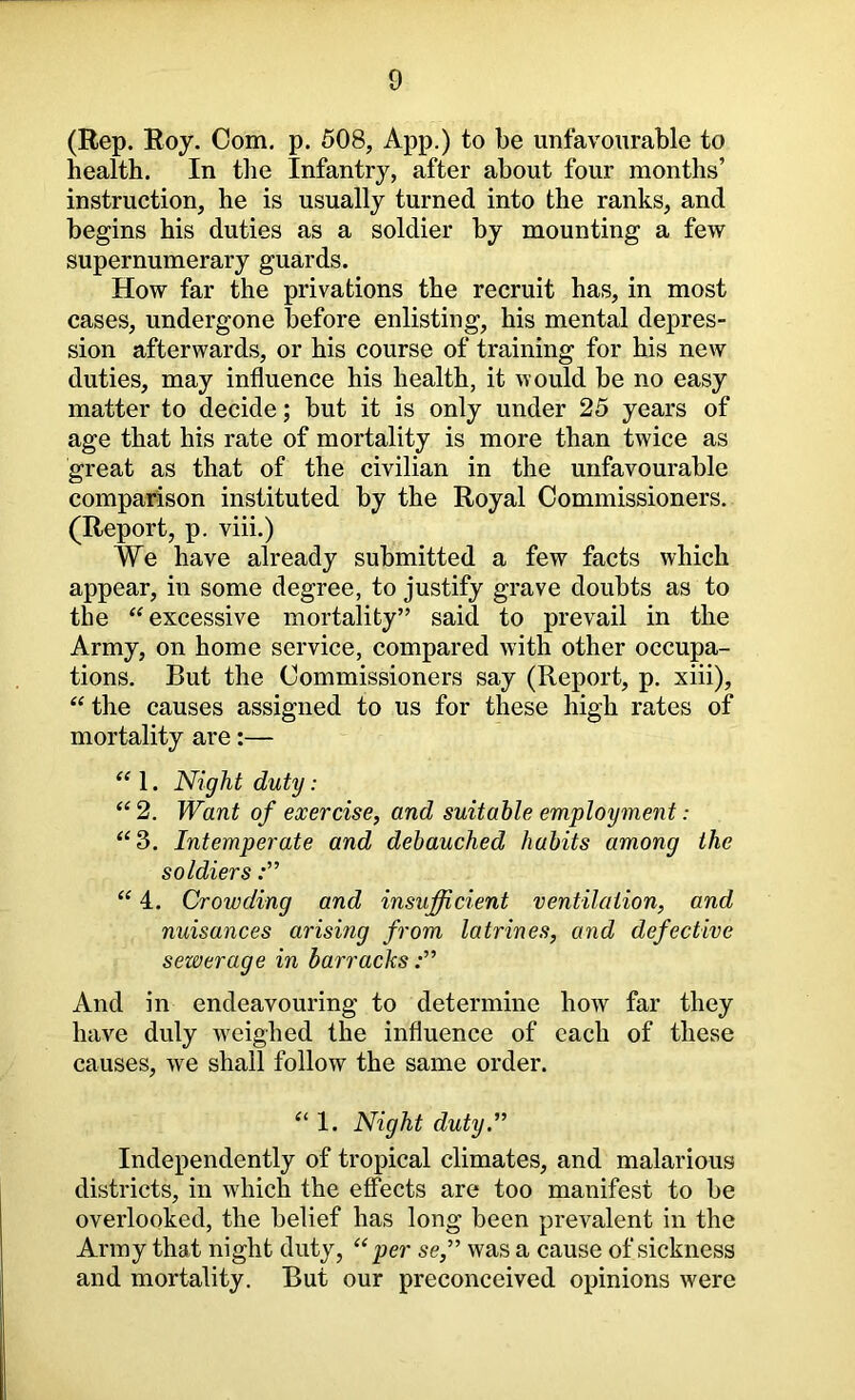 (Rep. Roy. Com. p. 508, App.) to be unfavourable to health. In the Infantry, after about four months’ instruction, he is usually turned into the ranks, and begins his duties as a soldier by mounting a few supernumerary guards. How far the privations the recruit has, in most cases, undergone before enlisting, his mental depres- sion afterwards, or his course of training for his new duties, may influence his health, it would be no easy matter to decide; but it is only under 25 years of age that his rate of mortality is more than twice as great as that of the civilian in the unfavourable comparison instituted by the Royal Commissioners. (Report, p. viii.) We have already submitted a few facts which appear, in some degree, to justify grave doubts as to the “ excessive mortality” said to prevail in the Army, on home service, compared with other occupa- tions. But the Commissioners say (Report, p. xiii), “ the causes assigned to us for these high rates of mortality are:— “ 1. Night duty: “ 2. Want of exercise, and suitable employment: “3. Intemperate and debauched habits among the soldiers “ 4. Crowding and insufficient ventilation, and nuisances arising from latrines, and defective sewerage in barracks And in endeavouring to determine how far they have duly weighed the influence of each of these causes, we shall follow the same order. “ 1. Night duty.” Independently of tropical climates, and malarious districts, in which the effects are too manifest to be overlooked, the belief has long been prevalent in the Array that night duty, ‘‘per se,” was a cause of sickness and mortality. But our preconceived opinions were