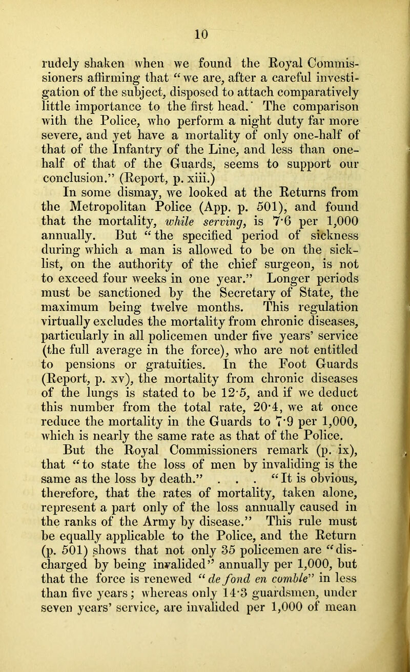 rudely shaken when we found the Royal Commis- sioners affirming that ‘‘ we are, after a careful investi- gation of the subject, disposed to attach comparatively little importance to the first head. ‘ The comparison with the Police, who perform a night duty far more severe, and yet have a mortality of only one-half of that of the Infantry of the Line, and less than one- half of that of the Guards, seems to support our conclusion.” (Report, p. xiii.) In some dismay, we looked at the Returns from the Metropolitan Police (App. p. 501), and found that the mortality, while serving, is 7‘6 per 1,000 annually. But ‘‘ the specified period of sickness during which a man is allowed to be on the sick- list, on the authority of the chief surgeon, is not to exceed four weeks in one year.” Longer periods must be sanctioned by the Secretary of State, the maximum being twelve months. This regulation virtually excludes the mortality from chronic diseases, particularly in all policemen under five years’ service (the full average in the force), who are not entitled to pensions or gratuities. In the Foot Guards (Report, p. xv), the mortality from chronic diseases of the lungs is stated to be 12’5, and if we deduct this number from the total rate, 20’4, we at once reduce the mortality in the Guards to 7*9 per 1,000, which is nearly the same rate as that of the Police. But the Royal Commissioners remark (p. ix), that to state the loss of men by invaliding is the same as the loss by death.” . . . It is obvious, therefore, that the rates of mortality, taken alone, represent a part only of the loss annually caused in the ranks of the Army by disease.” This rule must be equally applicable to the Police, and the Return (p. 501) shows that not only 35 policemen are ^dis- charged by being invalided’’ annually per 1,000, but that the force is renewed “ de fond en cumhle” in less than five years; whereas only 14*3 guardsmen, under seven years’ service, are invalided per 1,000 of mean